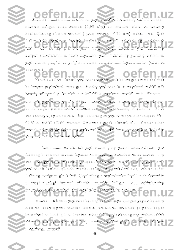       Shu bois, butasimonlar va efemerli yaylovlar o‘simliklarining iste’mol qilinishi
mumkin   bo‘lgan   oziqa   zahirasi   (1,93   s/ga)   bir   muncha   ortadi   va   umumiy
hosildorlikning   o‘rtacha   yarmini   (quruq   massani     4,20   s/ga)   tashkil   etadi.   Qish
fasliga   kelib,   yaylovda   haydab   boqiladigan   qorko‘l   qo‘ylarining     oziqlanish
ratsioni   kuz   faslidagiga   ancha   yaqin   bo‘ladi   va   bu   davrda   qo‘ylar   butalarning
qurigan   shoxchalarini   va  nozik   poyalarini,  yarim   butalarning  yuqorigi   qismini   va
yaylovlarning   dag‘al   va   yo‘g‘on   o‘tlarini   qoldiqlaridan   foydalanadilar   (selen   va
boshqalar).
           Yarim butali va efemerli yaylovlar asosan qumlik bo‘lmagan ammo sho‘rhok
bo‘lmagan   yaylovlarda   tarqalgan.   Bunday   yaylovlar   katta   maydonni   tashkil   etib
Navoiy   viloyatidagi   ko‘plab   qorako‘lchilik   zonalarini   tashkil   etadi.   Shuvoq   –
efemerli   yaylovlarning   o‘simliklar   massasi   asosan   shuvoqdan   tashkil   topgan
bo‘lib, qolgan qismini tashkil qiluvchi boshqa o‘simliklarning miqdori 15 – 20 %
dan oshmaydi, ayrim hollarda faqat bahordagina yaylov ranglarining miqdori 35 –
40   %   ni   tashkil   qilishi   mumkin.   Umuman   olganda   efemerli   o‘t   –   o‘lanlar   bahor
paytida   oziqa   zahirasining   eng   maksimal   miqdorini   bersa,   yoz   va   kuz   fasllarida
shuvoq xuddi  shu rolni bajaradi.
                Yarim   butali   va   efemerli   yaylovlarning   eng   yuqori   oziqa   zahirasi     yoz
faslining boshlanish davrida foydalanish muddatida kuzatiladi va bu davrda   1 ga
dan olinadigan quruq moddaning miqdori 5,77 sn/ga ni tashkil etadi. Qayd qilingan
yaylovlarda iste’mol qilinishi mumkin bo‘lgan eng  maksimal oziqa zahirasi bahor
faslining oxiriga to‘g‘ri keladi. Qayd qilingan yaylovlardan foydalanish davomida
u   maydonlardagi   iste’mol   qilinishi   mumkin   bo‘lgan   oziqa   zahiralarining
dinamikasi boshqa tipdagi  cho‘l yaylovlardagidan anchagina kam.
             Shuvoq – efemerli  yaylovlar tipining boshqa  qayd qilingan yaylov tiplariga
nisbatan   asosiy   qiymati   shundan   iboratki,   ulardan   yil   davomida   qo‘ylarni   boqish
imkoniyati   saqlanib   qoladi.   Bundan   tashqari   bu   yaylovlarning   eng   muhim   ishlab
chiqarish   xususiyatlaridan   yana   biri,   ularning   hosildorligi   yil   davomida   juda  kam
o‘zgarishga uchraydi.
48 