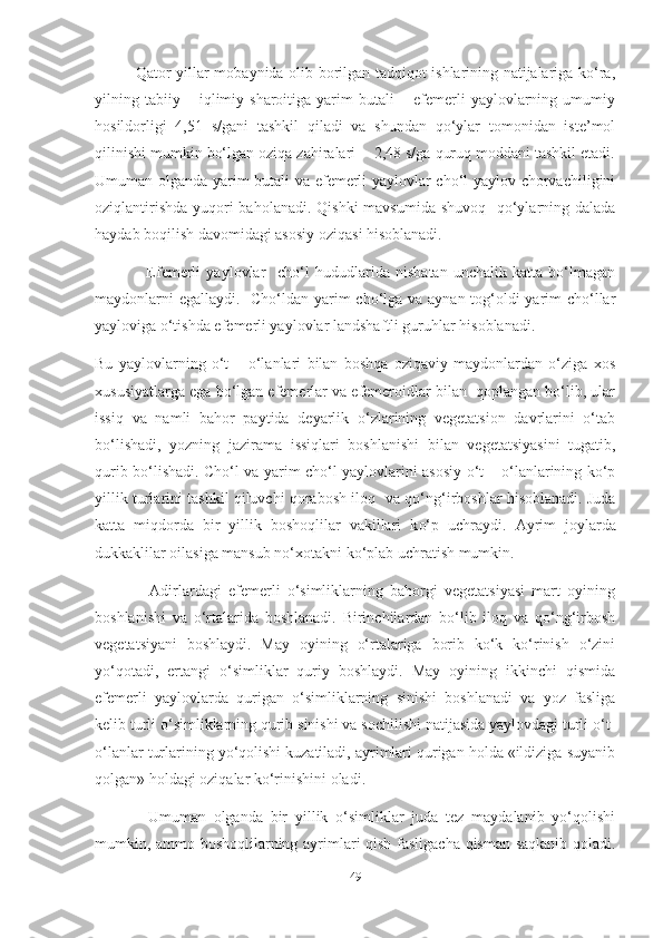                Qator yillar mobaynida olib borilgan tadqiqot ishlarining natijalariga ko‘ra,
yilning  tabiiy  –   iqlimiy  sharoitiga   yarim   butali   –   efemerli   yaylovlarning   umumiy
hosildorligi   4,51   s/gani   tashkil   qiladi   va   shundan   qo‘ylar   tomonidan   iste’mol
qilinishi mumkin bo‘lgan oziqa zahiralari  - 2,48 s/ga quruq moddani tashkil etadi.
Umuman olganda yarim butali va efemerli yaylovlar cho‘l yaylov chorvachiligini
oziqlantirishda yuqori baholanadi. Qishki  mavsumida shuvoq   qo‘ylarning dalada
haydab boqilish davomidagi asosiy oziqasi hisoblanadi.
                  Efemerli   yaylovlar     cho‘l   hududlarida   nisbatan   unchalik   katta   bo‘lmagan
maydonlarni  egallaydi.     Cho‘ldan yarim  cho‘lga va aynan tog‘oldi  yarim cho‘llar
yayloviga o‘tishda efemerli yaylovlar landshaftli guruhlar hisoblanadi. 
Bu   yaylovlarning   o‘t   –   o‘lanlari   bilan   boshqa   oziqaviy   maydonlardan   o‘ziga   xos
xususiyatlarga ega bo‘lgan efemerlar va efemeroidlar bilan  qoplangan bo‘lib, ular
issiq   va   namli   bahor   paytida   deyarlik   o‘zlarining   vegetatsion   davrlarini   o‘tab
bo‘lishadi,   yozning   jazirama   issiqlari   boshlanishi   bilan   vegetatsiyasini   tugatib,
qurib bo‘lishadi. Cho‘l va yarim cho‘l yaylovlarini asosiy o‘t – o‘lanlarining ko‘p
yillik turlarini tashkil qiluvchi qorabosh iloq    va qo‘ng‘irboshlar hisoblanadi. Juda
katta   miqdorda   bir   yillik   boshoqlilar   vakillari   k o‘p   uchraydi.   Ayrim   joylarda
dukkaklilar oilasiga mansub no‘xotakni ko‘plab uchratish mumkin. 
                Adirlardagi   efemerli   o‘simliklarning   bahorgi   vegetatsiyasi   mart   oyining
boshlanishi   va   o‘rtalarida   boshlanadi.   Birinchilardan   bo‘lib   iloq   va   qo‘ng‘irbosh
vegetatsiyani   boshlaydi.   May   oyining   o‘rtalariga   borib   ko‘k   ko‘rinish   o‘zini
yo‘qotadi,   ertangi   o‘simliklar   quriy   boshlaydi.   May   oyining   ikkinchi   qismida
efemerli   yaylovlarda   qurigan   o‘simliklarning   sinishi   boshlanadi   va   yoz   fasliga
kelib turli o‘simliklarning qurib sinishi va sochilishi natijasida yaylovdagi turli o‘t-
o‘lanlar turlarining yo‘qolishi kuzatiladi, ayrimlari qurigan holda «ildiziga suyanib
qolgan» holdagi oziqalar ko‘rinishini oladi.
              Umuman   olganda   bir   yillik   o‘simliklar   juda   tez   maydalanib   yo‘qolishi
mumkin, ammo boshoqlilarning ayrimlari qish fasligacha qisman saqlanib qoladi.
49 