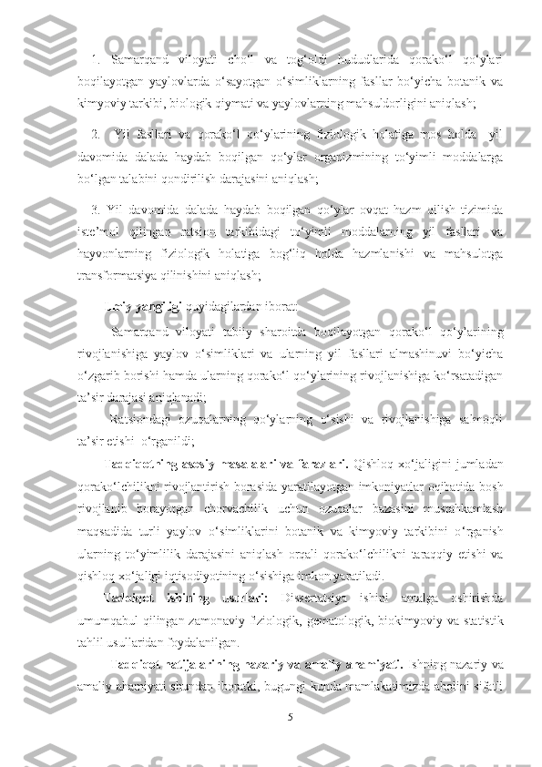 1.   Samarqand   viloyati   cho‘l   va   tog‘oldi   hududlarida   qorako‘l   qo‘ylari
boqilayotgan   yaylovlarda   o‘sayotgan   o‘simliklarning   fasllar   bo‘yicha   botanik   va
kimyoviy tarkibi, biologik qiymati va yaylovlarning mahsuldorligini aniqlash;
2.     Yil   fasllari   va   qorako‘l   qo‘ylarining   fiziologik   holatiga   mos   holda     yil
davomida   dalada   haydab   boqilgan   qo‘ylar   organizmining   to‘yimli   moddalarga
bo‘lgan talabini qondirilish darajasini aniqlash;
3.   Yil   davomida   dalada   haydab   boqilgan   qo‘ylar   ovqat   hazm   qilish   tizimida
iste’mol   qilingan   ratsion   tarkibidagi   to‘yimli   moddalarning   yil   fasllari   va
hayvonlarning   fiziologik   holatiga   bog‘liq   holda   hazmlanishi   va   mahsulotga
transformatsiya qilinishini aniqlash;
Ilmiy  yangiligi  quyidagilardan iborat:
Samarqand   viloyati   tabiiy   sharoitda   boqilayotgan   qorako‘l   qo‘ylarining
rivojlanishiga   yaylov   o‘simliklari   va   ularning   yil   fasllari   almashinuvi   bo‘yicha
o‘zgarib borishi hamda ularning qorako‘l qo‘ylarining rivojlanishiga ko‘rsatadigan
ta’sir darajasi aniqlanadi;
Ratsiondagi   ozuqalarning   qo‘ylarning   o‘sishi   va   rivojlanishiga   salmoqli
ta’sir etishi  o‘rganildi;
Tadqiqotning asosiy  masalalari  va farazlari.   Qishloq xo ‘ jaligini  jumladan
qorako ‘ lchilikni rivojlantirish borasida   yaratilayotgan imkoniyatlar oqibatida bosh
rivojlanib   borayotgan   chorvachilik   uchun   ozuqalar   bazasini   mustahkamlash
maqsadida   turli   yaylov   o ‘ simliklarini   botanik   va   kimyoviy   tarkibini   o ‘ rganish
ularning   to ‘ yimlilik   darajasini   aniqlash   orqali   qorako ‘ lchilikni   taraqqiy   etishi   va
qishloq xo‘jaligi iqtisodiyotining o‘sishiga  imkon  yaratiladi. 
Tadqiqot   ishining   usullari:   D issertatsiya   ishini   amalga   oshirishda
umumqabul qilingan zamonaviy fiziolo gi k ,   gematologik, biokimyoviy   va   statistik
tahlil usullaridan  foydalanil gan .
Tadqiqot natijalarining nazariy va amaliy ahamiyati.   Ishning nazariy va
amaliy ahamiyati shundan iboratki, bugungi kunda mamlakatimizda aholini sifatli
5 