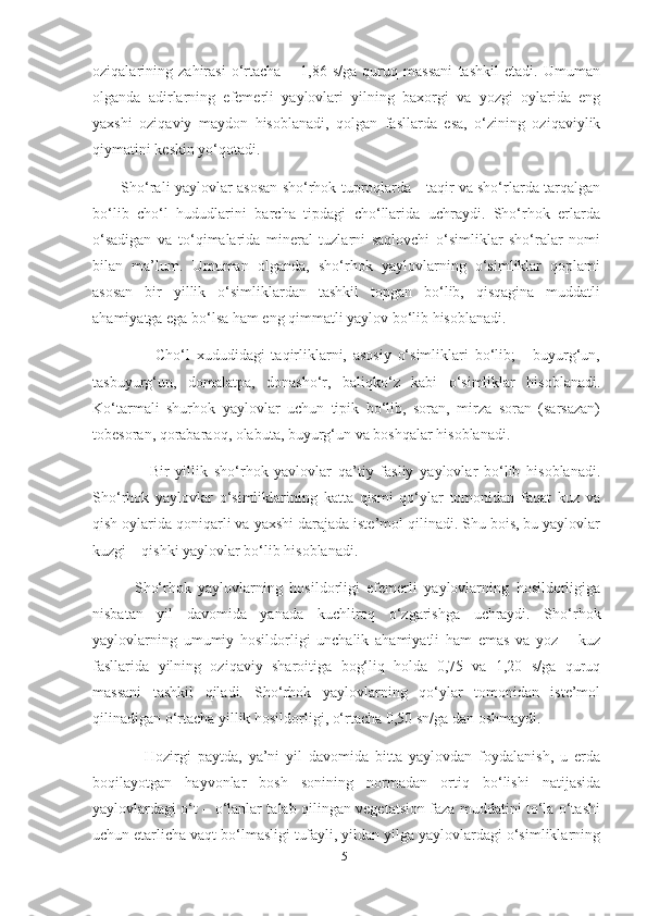 oziqalarining   zahirasi   o‘rtacha   –   1,86   s/ga   quruq   massani   tashkil   etadi.   Umuman
olganda   adirlarning   efemerli   yaylovlari   yilning   baxorgi   va   yozgi   oylarida   eng
yaxshi   oziqaviy   maydon   hisoblanadi,   qolgan   fasllarda   esa,   o‘zining   oziqaviylik
qiymatini keskin yo‘qotadi.
            Sho‘rali yaylovlar   asosan sho‘rhok tuproqlarda - taqir va sho‘rlarda tarqalgan
bo‘lib   cho‘l   hududlarini   barcha   tipdagi   cho‘llarida   uchraydi.   Sho‘rhok   еrlarda
o‘sadigan   va   to‘qimalarida   mineral   tuzlarni   saqlovchi   o‘simliklar   sho‘ralar   nomi
bilan   ma’lum.   Umuman   olganda,   sho‘rhok   yaylovlarning   o‘simliklar   qoplami
asosan   bir   yillik   o‘simliklardan   tashkil   topgan   bo‘lib,   qisqagina   muddatli
ahamiyatga ega bo‘lsa ham eng qimmatli yaylov bo‘lib hisoblanadi.
                    Cho‘l   xududidagi   taqirliklarni,   asosiy   o‘simliklari   bo‘lib;   -   buyurg‘un,
tasbuyurg‘un,   domalatpa,   donasho‘r,   baliqko‘z   kabi   o‘simliklar   hisoblanadi.
Ko‘tarmali   shurhok   yaylovlar   uchun   tipik   bo‘lib,   soran,   mirza   soran   (sarsazan)
tobesoran,  qo rabara oq , olabuta, buyurg‘un va boshqalar hisoblanadi.
                  Bir   yillik   sho‘rhok   yavlovlar   qa’tiy   fasliy   yaylovlar   bo‘lib   hisoblanadi.
Sho‘rhok   yaylovlar   o‘simliklarining   katta   qismi   qo‘ylar   tomonidan   faqat   kuz   va
qish oylarida qoniqarli va yaxshi darajada iste’mol qilinadi. Shu bois, bu yaylovlar
kuzgi – qishki yaylovlar bo‘lib hisoblanadi.
            Sho‘rhok   yaylovlarning   hosildorligi   efemerli   yaylovlarning   hosildorligiga
nisbatan   yil   davomida   yanada   kuchliroq   o‘zgarishga   uchraydi.   Sho‘rhok
yaylovlarning   umumiy   hosildorligi   unchalik   ahamiyatli   ham   emas   va   yoz   –   kuz
fasllarida   yilning   oziqaviy   sharoitiga   bog‘liq   holda   0,75   va   1,20   s/ga   quruq
massani   tashkil   qiladi.   Sho‘rhok   yaylovlarning   qo‘ylar   tomonidan   iste’mol
qilinadigan o‘rtacha yillik hosildorligi, o‘rtacha 0,50 sn/ga dan oshmaydi. 
                Hozirgi   paytda,   ya’ni   yil   davomida   bitta   yaylovdan   foydalanish,   u   еrda
boqilayotgan   hayvonlar   bosh   sonining   normadan   ortiq   bo‘lishi   natijasida
yaylovlardagi o‘t – o‘lanlar talab qilingan vegetatsion faza muddatini to‘la o‘tashi
uchun еtarlicha vaqt bo‘lmasligi tufayli, yildan yilga yaylovlardagi o‘simliklarning
51 