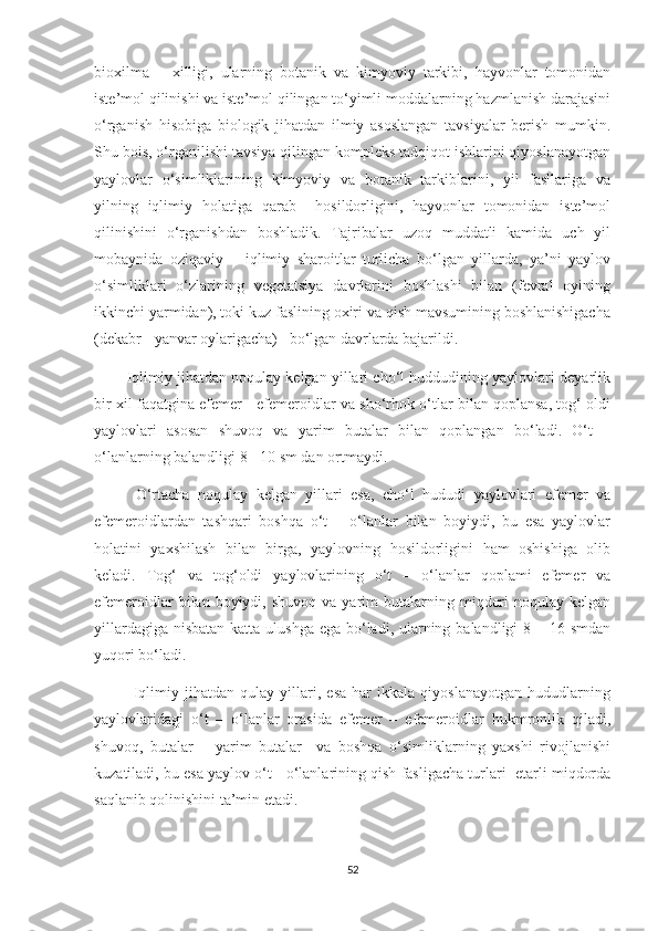 bioxilma   –   xilligi,   ularning   botanik   va   kimyoviy   tarkibi,   hayvonlar   tomonidan
iste’mol qilinishi va iste’mol qilingan to‘yimli moddalarning hazmlanish darajasini
o‘rganish   hisobiga   biologik   jihatdan   ilmiy   asoslangan   tavsiyalar   berish   mumkin.
Shu bois, o‘rganilishi tavsiya qilingan kompleks tadqiqot ishlarini qiyoslanayotgan
yaylovlar   o‘simliklarining   kimyoviy   va   botanik   tarkiblarini,   yil   fasllariga   va
yilning   iqlimiy   holatiga   qarab     hosildorligini,   hayvonlar   tomonidan   iste’mol
qilinishini   o‘rganishdan   boshladik.   Tajribalar   uzoq   muddatli   kamida   uch   yil
mobaynida   oziqaviy   –   iqlimiy   sharoitlar   turlicha   bo‘lgan   yillarda,   ya’ni   yaylov
o‘simliklari   o‘zlarining   vegetatsiya   davrlarini   boshlashi   bilan   (fevral   oyining
ikkinchi yarmidan), toki kuz faslining oxiri va qish mavsumining boshlanishigacha
(dekabr - yanvar oylarigacha)   bo‘lgan davrlarda bajarildi. 
        Iqlimiy jihatdan noqulay kelgan yillari cho‘l huddudining yaylovlari deyarlik
bir xil faqatgina efemer - efemeroidlar va sho‘rhok o‘tlar bilan qoplansa, tog‘ oldi
yaylovlari   asosan   shuvoq   va   yarim   butalar   bilan   qoplangan   bo‘ladi.   O‘t   –
o‘lanlarning balandligi 8 - 10 sm dan ortmaydi.
          O‘rtacha   noqulay   kelgan   yillari   esa,   cho‘l   hududi   yaylovlari   efemer   va
efemeroidlardan   tashqari   boshqa   o‘t   –   o‘lanlar   bilan   boyiydi,   bu   esa   yaylovlar
holatini   yaxshilash   bilan   birga,   yaylovning   hosildorligini   ham   oshishiga   olib
keladi.   Tog‘   va   tog‘oldi   yaylovlarining   o‘t   –   o‘lanlar   qoplami   efemer   va
efemeroidlar   bilan  boyiydi,  shuvoq  va  yarim  butalarning  miqdori  noqulay  kelgan
yillardagiga nisbatan katta ulushga ega bo‘ladi, ularning balandligi 8 – 16 smdan
yuqori bo‘ladi.
              Iqlimiy   jihatdan   qulay   yillari,   esa   har   ikkala   qiyoslanayotgan   hududlarning
yaylovlaridagi   o‘t   –   o‘lanlar   orasida   efemer   –   efemeroidlar   hukmronlik   qiladi,
shuvoq,   butalar   –   yarim   butalar     va   boshqa   o‘simliklarning   yaxshi   rivojlanishi
kuzatiladi, bu esa yaylov o‘t - o‘lanlarining qish fasligacha turlari  еtarli miqdorda
saqlanib qolinishini ta’min etadi.
52 