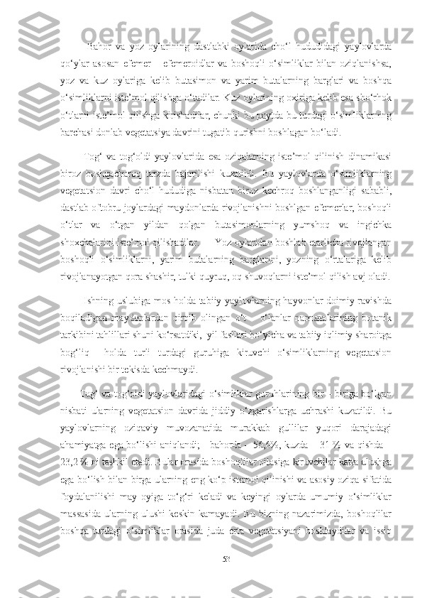             Bahor   va   yoz   oylarining   dastlabki   oylarida   cho‘l   hududidagi   yaylovlarda
qo‘ylar   asosan   efemer   –   efemeroidlar   va   boshoqli   o‘simliklar   bilan   oziqlanishsa,
yoz   va   kuz   oylariga   kelib   butasimon   va   yarim   butalarning   barglari   va   boshqa
o‘simliklarni iste’mol qilishga o‘tadilar. Kuz oylarining oxiriga kelib esa sho‘rhok
o‘tlarni iste’mol qilishga kirishadilar, chunki bu paytda bu turdagi o‘simliklarning
barchasi donlab vegetatsiya davrini tugatib qurishni boshlagan bo‘ladi.
            Tog‘   va   tog‘oldi   yaylovlarida   esa   oziqalarning   iste’mol   qilinish   dinamikasi
biroz   boshqacharoq   tarzda   bajarilishi   kuzatildi.   Bu   yaylovlarda   o‘simliklarning
vegetatsion   davri   cho‘l   hududiga   nisbatan   biroz   kechroq   boshlanganligi   sababli,
dastlab oftobru joylardagi maydonlarda rivojlanishni boshlgan efemerlar, boshoqli
o‘tlar   va   o‘tgan   yildan   qolgan   butasimonlarning   yumshoq   va   ingichka
shoxchalarini iste’mol qilishadilar.         Yoz oylaridan boshlab еtarlicha rivojlangan
boshoqli   o‘simliklarni,   yarim   butalarning   barglarini,   yozning   o‘rtalariga   kelib
rivojlanayotgan qora shashir, tulki quyruq, oq shuvoqlarni iste’mol qilish avj oladi.
             Ishning uslubiga mos holda tabiiy yaylovlarning hayvonlar doimiy ravishda
boqiladigan   maydonlardan   qirqib   olingan   o‘t   –   o‘lanlar   namunalarining   botanik
tarkibini tahlillari shuni ko‘rsatdiki,  yil fasllari bo‘yicha va tabiiy iqlimiy sharoitga
bog‘liq     holda   turli   turdagi   guruhiga   kiruvchi   o‘simliklarning   vegetatsion
rivojlanishi bir tekisda kechmaydi. 
           Tog‘ va tog‘oldi yaylovlaridagi o‘simliklar guruhlarining bir – biriga bo‘lgan
nisbati   ularning   vegetatsion   davrida   jiddiy   o‘zgarishlarga   uchrashi   kuzatildi.   Bu
yaylovlarning   oziqaviy   muvozanatida   murakkab   gullilar   yuqori   darajadagi
ahamiyatga ega bo‘lishi aniqlandi; - bahorda – 56,6%, kuzda – 31 % va qishda –
23,2 % ni tashkil etadi. Bular orasida boshoqlilar oilasiga kiruvchilar katta ulushga
ega bo‘lish bilan birga ularning eng ko‘p istemol qilinishi va asosiy oziqa sifatida
foydalanilishi   may   oyiga   to‘g‘ri   keladi   va   keyingi   oylarda   umumiy   o‘simliklar
massasida   ularning   ulushi   keskin   kamayadi.   Bu   bizning   nazarimizda,   boshoqlilar
boshqa   turdagi   o‘simliklar   orasida   juda   erta   vegetatsiyani   boshlaydilar   va   issiq
53 