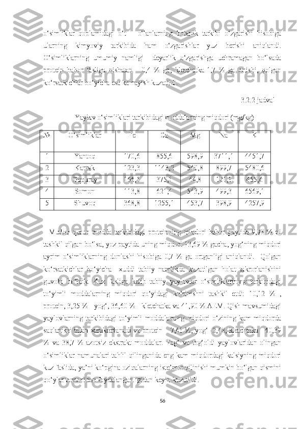 o‘simliklar   qoplamidagi   o‘t   –   o‘lanlarning   botanik   tarkibi   o‘zgarishi   hisobiga
ularning   kimyoviy   tarkibida   ham   o‘zgarishlar   yuz   berishi   aniqlandi.
O‘simliklarning   umumiy   namligi     deyarlik   o‘zgarishga   uchramagan   bo‘lsada
protein   bahor   fasliga   nisbatan   -   0,4   %   ga,   kletchatka-1,7   %   ga   ortishi,   qolgan
ko‘rsatkichlar bo‘yicha esa kamayish kuzatildi. 
                                                                                                           3.2.2-jadval  
   Yaylov o‘simliklari tarkibidagi moddalarning miqdori (mg /kg)
№ O‘simliklar Fe Ca Mg Na K
1 Yantoq 170 ,6 855,6 598,9 3711,1 4451,7
2 Karrak 123,3 1143,2 540,8 899,7 5480,6
3 Oqquray 166,1 375,1 44,8 101,1 455,6
4 Somon 113,8 621,4 543,9 499,3 6569,1
5 Shuvoq 368,8 1255,1 453,7 398,9 4257,9
    Mutloq   quruq   modda   tarkibidagi   proteinning   miqdori   bahor   paytida   9,98   %   ni
tashkil qilgan bo‘lsa, yoz paytida uning miqdori 13,69 % gacha, yog‘ning miqdori
ayrim   o‘simliklarning   donlashi   hisobiga   0,7   %   ga   ortganligi   aniqlandi.     Qolgan
ko‘rsatkichlar   bo‘yicha     xuddi   tabiiy   namlikda   kuzatilgan   holat   takrorlanishini
guvohi   bo‘ldik.   Kuz   fasliga   kelib   tabiiy   yaylovlar   o‘simliklarining   tarkibidagi
to‘yimli   moddalarning   miqdori   qo‘yidagi   ko‘rinishni   tashkil   etdi:   10,12   %   ,
protein, 3,25 % - yog‘, 36,60 % - kletchatka va 41,90 % AEM. Qish mavsumidagi
yaylovlarning   tarkibidagi   to‘yimli   moddalarning   miqdori   o‘zining   kam   miqdorda
saqlanishi bilan xarakterlanadi va protein – 7,61 %, yog‘ -2,48, kletchatka - 40,39
%   va   38,7   %   azotsiz   ekstrakt   moddalar.   Tog‘   va   tog‘oldi   yaylovlaridan   olingan
o‘simliklar  namunalari  tahlil   qilinganida  eng  kam  miqdordagi   kalsiyning  miqdori
kuz faslida, ya’ni ko‘pgina oziqalarning iste’mol qilinishi mumkin bo‘lgan qismini
qo‘ylar tomonidan foydalanganligidan keyin kuzatildi.         
56 