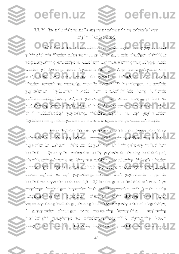 3.3. Yil fasllari bo‘yicha tabiiy yaylovlar oziqalarining  oziqaviylik va
to‘yimlilik qiymatlari
                             O‘zbekiston sharoitida qadim zomonlardan buyon   tabiiy yaylovlardan
yilning   iqlimiy   jihatdan   qulay   va   noqulay   kelishiga,   u   еrda   o‘sadigan   o‘simliklar
vegetatsiyasining xarakteriga va katta hajmdagi massivlarning mavjudligiga qarab
ulardan   yil   fasllariga   qarab   foydalanib   kelingan.   Agar   bunday   foydalanishni
x   o‘jalik   yuritish   nuqtai   nazaridan   olib   qaraydigan   bo‘lsak,   bu   tizim   iqtisodiy
jihatdan   samarali   va   maqsadga   muvofiq   tizim   bo‘lib   hisoblangan.   Bu   tartibda
yaylovlardan   foydalanish   hozirda   ham   qorako‘lchilikda   keng   ko‘lamda
qo‘llanilmoqda.   Lekin,   xo‘jalik   yuritishning   turli   xillari   mavjudligi   bois   va
hududlarning   fermer   xo‘jaliklari   va   alohida   shaxslar   tomonidn   taqsimlab   olinishi
cho‘l   huddudlaridagi   yaylovlarga   nisbatan,   tog‘oldi   va   tog‘   yaylovlaridan
foydalanishning imkoniyatlarini bir muncha chegaralanishiga sabab bo‘lmoqda. 
                              Bahor   faslining   ikkinchi   yarmidan   boshlab   tashqi   haroratning   biroz
ko‘tarilishi  bilan cho‘l yaylovlarida fermer xo‘jaliklarining yirik va mayda shohli
hayvonlaridan   tashqari     o‘sha   atrofda   yashovchi   aholining   shaxsiy   mollari   ham
boqiladi.       Qator   yillar   mobaynida   tabiiy   yaylovlarda   ularning   hosildorligini,
o‘simliklarning   botanik   va   kimyoviy   tarkibini,   oziqalarning   biologik   jihatdan
qimmatliligini   o‘rganish   borasida   olib   borgan   tadqiqot   ishlarimzning   natijalariga
asosan   tog‘oldi   va   tog‘   yaylovlariga   nisbatan   cho‘l   yaylovlarida   1   ga.   da
boqiladigan hayvonlar bosh soni  1,5 – 2,0 barobarga ortib ketishini ko‘rsatdi. 1 ga
maydonga   boqiladigan   hayvonlar   bosh   sonini   normadan   ortib   ketishi   jiddiy
darajadagi   salbiy   oqibatlarga;   o‘sadigan   o‘simliklarning   to‘la   fazali
vegetatsiyasining buzilishiga, ularning botanik va kimyoviy tarkibini o‘zgarishiga,
1   ga.yaylovdan   olinadigan   oziqa   massasining   kamayishiga,     yaylovning
hosildorligini   pasayishiga   va   oziqalarning   to‘yimlilik   qiymatining   keskin
pasayishiga   olib   kelishi   natijasida,   hayvonlarning   oziqalar   kompanentlariga
57 