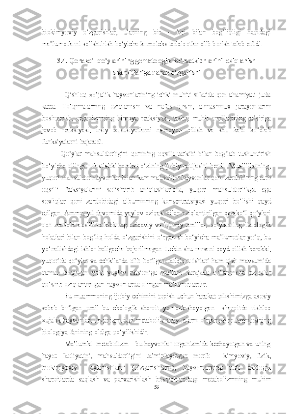 biokimyoviy   o‘zgarishlar,   ularning   bir   –   biri   bilan   bog‘liqligi   haqidagi
ma’lumotlarni solishtirish bo‘yicha kompleks tadqiqotlar olib borish talab etildi.  
3.4. Qorako‘l qo‘ylarining gematologik ko‘rsatkichlarini  oziqlanish
sharoitlariga qarab o‘zgarishi
             
                  Qishloq   xo‘jalik   hayvonlarining   ichki   muhiti   sifatida   qon   ahamiyati   juda
katta.   To‘qimalarning   oziqlanishi   va   nafas   olishi,   almashinuv   jarayonlarini
boshqarish,   organizmning   himoya   reaksiyasi,   tashqi   muhit   omillarining   ta’siriga
javob   reaksiyasi,   irsiy   xususiyatlarni   namoyon   qilish   va   shu   kabi   ko‘plab
funksiyalarni bajaradi.
              Qo‘ylar   mahsuldorligini   qonining   oqsilli   tarkibi   bilan   bog‘lab   tushuntirish
bo‘yicha qilingan dastlabki harakat o‘zining ijobiy natijasini berdi.  Mualliflarning,
yuqori mahsuldor hayvonlar bilan kam mahsuldor hayvonlar qoni zardobining turli
oqsilli   fraksiyalarini   solishtirib   aniqlashlaricha,   yuqori   mahsuldorlikga   ega
sovliqlar   qoni   zardobidagi   albuminning   konsentratsiyasi   yuqori   bo‘lishi   qayd
etilgan. Ammo, yil davomida yaylov oziqasi bilan oziqlantirilgan qorako‘l qo‘ylari
qon zardobi oqsilli tarkibining oziqaviy va iqlimiy omillar, qo‘ylarning fiziologik
holatlari bilan bog‘liq holda o‘zgarishini o‘rganish bo‘yicha ma’lumotlar yo‘q, bu
yo‘nalishdagi ishlar haligacha bajarilmagan. Lekin shu narsani qayd qilish kerakki,
yuqorida qo‘ylar va echkilarda olib borilgan tadqiqot ishlari ham qish mavsumida
qamab   boqilgan   yoki   yaylov   ratsioniga   ma’lum   darajada   qo‘shimcha   oziqalar
qo‘shib oziqlantirilgan hayvonlarda olingan ma’lumotlardir.
            Bu muammoning ijobiy еchimini topish uchun harakat qilishimizga asosiy
sabab   bo‘lgan   omil   bu   ekologik   sharoit   yomonlashayotgan     sharoitda   qishloq
xujalik hayvonlari organizmidagi metabolik jarayonlarni o‘rganish muammosining
biologiya fanining oldiga qo‘yilishidir.
            Ma’lumki  metabolizm – bu hayvonlar organizmida kechayotgan va uning
hayot   faoliyatini,   mahsuldorligini   ta’minlayotgan   morfo   -   kimyoviy,   fizik,
biokimyoviy     aylanishlarni   (o‘zgarishlarni),   hayvonlarning   turli   ekologik
sharoitlarda   saqlash   va   parvarishlash   bosqichlaridagi   metabolizmning   muhim
59 