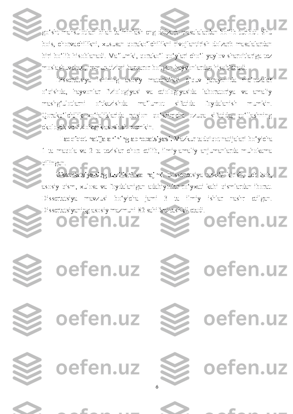 go‘sht  mahsulotlari bilan ta’minlash eng dolzarb masalalardan bo‘lib turibdi. Shu
bois,   chorvachilikni,   xususan   qorako‘lchilikni   rivojlantirish   dolzarb   masalalardan
biri bo‘lib hisoblanadi. Ma’lumki, qorako‘l qo‘ylari cho‘l-yaylov sharoitlariga tez
moslashuvchan, immun tizimi barqaror bo‘lgan hayvonlardan hisoblanadi. 
Dissertatsiya   ishining   asosiy   materiallari   o‘quv   jarayonida   ma’ruzalar
o‘qishda,   hayvonlar   fiziologiyasi   va   etiologiyasida   laboratoriya   va   amaliy
mashg‘ulotlarni   o‘tkazishda   ma’lumot   sifatida   foydalanish   mumkin.
Qorako‘lchilik   xo‘jaliklarida   ratsion   qo‘shimcha   ozuqa   sifatida,   qo‘llashning
ekologik va fiziologik asoslash mumkin.
Tadqiqot natijalarining aprobatsiyasi .   Mazkur tadqiqot natijalari bo ‘ yicha
1   ta   maqola   va   2   ta   tezislar   chop   etilib,   ilmiy-amaliy   anjumanlarda   muhokama
qilingan.
Dissertatsiyaning   tuzilishi   va   hajmi .   Dissertatsiya   tarkibi   kirish,   uch   bob,
asosiy   qism,   xulosa   va   foydalanigan   adabiyotlar   ro ‘ yxati   kabi   qismlardan   iborat.
Dissertatsiya   mavzusi   bo ‘ yicha   jami   3   ta   ilmiy   ishlar   nashr   etilgan.
Dissertatsiyaning asosiy mazmuni  82  sahifani tashkil etadi.
6 