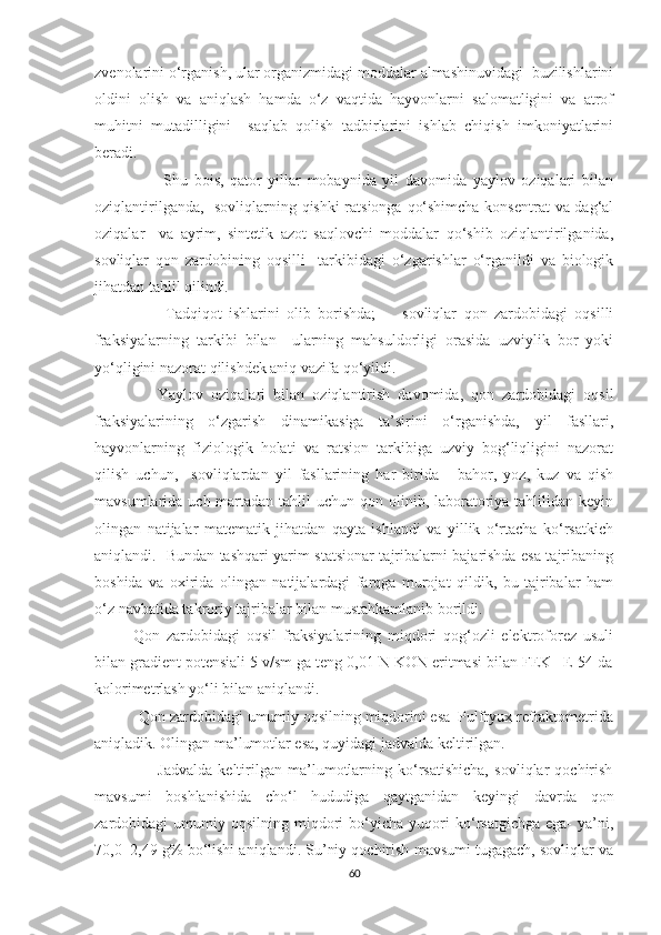 zvenolarini o‘rganish, ular organizmidagi moddalar almashinuvidagi  buzilishlarini
oldini   olish   va   aniqlash   hamda   o‘z   vaqtida   hayvonlarni   salomatligini   va   atrof
muhitni   mutadilligini     saqlab   qolish   tadbirlarini   ishlab   chiqish   imkoniyatlarini
beradi.
                      Shu   bois,   qator   yillar   mobaynida   yil   davomida   yaylov   oziqalari   bilan
oziqlantirilganda,   sovliqlarning qishki ratsionga qo‘shimcha konsentrat  va dag‘al
oziqalar     va   ayrim,   sintetik   azot   saqlovchi   moddalar   qo‘shib   oziqlantirilganida,
sovliqlar   qon   zardobining   oqsilli     tarkibidagi   o‘zgarishlar   o‘rganildi   va   biologik
jihatdan tahlil qilindi. 
                    Tadqiqot   ishlarini   olib   borishda;   -     sovliqlar   qon   zardobidagi   oqsilli
fraksiyalarning   tarkibi   bilan     ularning   mahsuldorligi   orasida   uzviylik   bor   yoki
yo‘qligini nazorat qilishdek aniq vazifa qo‘yildi. 
                Yaylov   oziqalari   bilan   oziqlantirish   davomida,   qon   zardobidagi   oqsil
fraksiyalarining   o‘zgarish   dinamikasiga   ta’sirini   o‘rganishda,   yil   fasllari,
hayvonlarning   fiziologik   holati   va   ratsion   tarkibiga   uzviy   bog‘liqligini   nazorat
qilish   uchun,     sovliqlardan   yil   fasllarining   har   birida   -   bahor,   yoz,   kuz   va   qish
mavsumlarida uch martadan tahlil  uchun qon olinib, laboratoriya tahlilidan keyin
olingan   natijalar   matematik   jihatdan   qayta   ishlandi   va   yillik   o‘rtacha   ko‘rsatkich
aniqlandi.   Bundan tashqari yarim statsionar tajribalarni bajarishda esa tajribaning
boshida   va   oxirida   olingan   natijalardagi   farqga   murojat   qildik,   bu   tajribalar   ham
o‘z navbatida takroriy tajribalar bilan mustahkamlanib borildi.
            Qon   zardobidagi   oqsil   fraksiyalarining   miqdori   qog‘ozli   elektroforez   usuli
bilan gradient potensiali 5 v/sm ga teng 0,01 N KON eritmasi bilan FEK –E-54 da
kolorimetrlash yo‘li bilan aniqlandi.
           Qon zardobidagi umumiy oqsilning miqdorini esa  Pulfryux refraktometrida
aniqladik. Olingan ma’lumotlar esa, quyidagi jadvalda keltirilgan.
                      Jadvalda   keltirilgan   ma’lumotlarning   ko‘rsatishicha,   sovliqlar   qochirish
mavsumi   boshlanishida   cho‘l   hududiga   qaytganidan   keyingi   davrda   qon
zardobidagi   umumiy  oqsilning   miqdori   bo‘yicha  yuqori   ko‘rsatgichga   ega-   ya’ni,
70,0±2,49 g% bo‘lishi aniqlandi. Su’niy qochirish mavsumi tugagach, sovliqlar va
60 