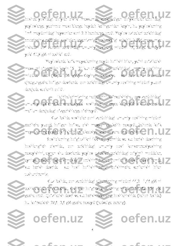 boshqa   yoshdagi   qo‘ylar   qishki   mavsumda   saqlanadigan   qo‘yxonalar   atrofidagi
yaylovlarga   yaqinroq   masofalarga   haydab   kelinganidan   keyin,   bu   yaylovlarning
1m 2    
maydonidagi hayvonlar soni 2-3 barobarga ortdi. Yaylov oziqalari tarkibidagi
proteinning   еtarlicha   sovliqlar   organizmiga   tushmasligi   sababli,   kuzgi   mavsumga
nisbatan   qon   zardobi   tarkibidagi   umumiy   oqsilning   miqdori   13,15%ga   kamaydi
yoki 60,8 g% ni tashkil etdi.
                  Yaylovlarda ko‘k maysalarning paydo bo‘lishi bilan, ya’ni qo‘zilatish
mavsumi o‘tganidan keyin 15 – 20 kun o‘tgach, qon tarkibidagi umumiy oqsilning
miqdori   ortdi   (85,2±1,24   g%).   Keyingi   laktatsiya     va   qo‘zilarni   onasidan
ajratgungacha bo‘lgan davrlarda  qon tarkibidagi umumiy oqsilning miqdori yuqori
darajada saqlanib qoldi.
                                        Tajribalarimizning   natijalarini   ko‘rsatishicha,   qon   zardobidagi
umumiy oqsilning  konsentratsiyasi    sovliqlarning qayta  ko‘payish  sikli   davomida
ma’lum darajadagi o‘zgarishlarga o‘chraydi.
                                    Kuz  faslida  sovliqlar   qoni  zardobidagi   umumiy  oqsilning  miqdori
еtarlicha   yuqori   bo‘lgan   bo‘lsa,   qish   mavsumiga   kelib   pasaydi,   bahorda   ko‘k
maysalarning paydo bo‘lishi bilan laktatsiya davrida yana orta boshladi.
                            Sovliqlarning   bo‘g‘ozlikni   ikkinchi   yarmida   va   sut   berish   davrining
boshlang‘ich   qismida,   qon   tarkibidagi   umumiy   oqsil   konsentratsiyasining
pasayishini,   aynan   shu   davrlarda   yaylov   oziqalari   tarkibidagi   to‘yimli   moddalar,
ayniqsa protienning еtishmasligini ortishini dastlab homilaning rivojlanishi hamda
sut   berish   davrida     sut   hosil   bo‘lishi   uchun   qo‘shimcha   sarflanishi   bilan
tushuntiramiz. 
                           Kuz faslida, qon zardobidagi albuminning miqdori 44,2± 1,46 g% ni
tashkil   qildi.   Qish   faslida,   sovliqlar   bo‘g‘ozligida   uning  miqdori   53,36±   2,54  g%
gacha ortdi. Qo‘zilatish davri va sut berish davrining boshlanishida (bahor faslida)
bu  ko‘rsatkich 27,6±2,6 g% gacha pasaydi (jadvalga qarang).
                                                                        
61 