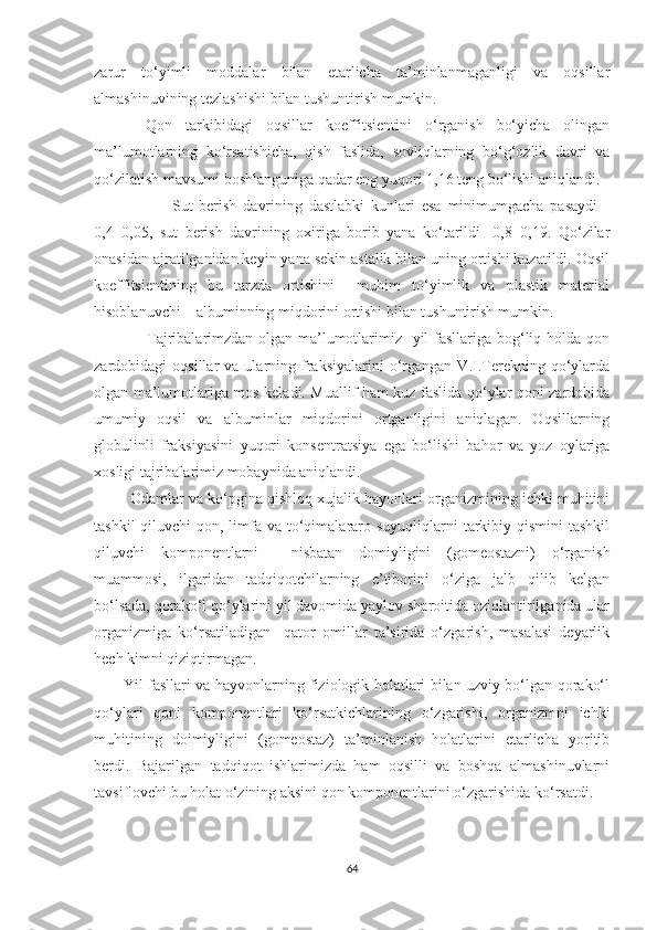 zarur   to‘yimli   moddalar   bilan   еtarlicha   ta’minlanmaganligi   va   oqsillar
almashinuvining tezlashishi bilan tushuntirish mumkin.  
     Qon   tarkibidagi   oqsillar   koeffitsientini   o‘rganish   bo‘yicha   olingan
ma’lumotlarning   ko‘rsatishicha,   qish   faslida,   sovliqlarning   bo‘g‘ozlik   davri   va
qo‘zilatish mavsumi boshlanguniga qadar eng yuqori 1,16 teng bo‘lishi aniqlandi. 
                        Sut   berish   davrining   dastlabki   kunlari   esa   minimumgacha   pasaydi   -
0,4±0,05,   sut   berish   davrining   oxiriga   borib   yana   ko‘tarildi-   0,8±0,19.   Qo‘zilar
onasidan ajratilganidan keyin yana sekin astalik bilan uning ortishi kuzatildi. Oqsil
koeffitsientining   bu   tarzda   ortishini     muhim   to‘yimlik   va   plastik   material
hisoblanuvchi – albuminning miqdorini ortishi bilan tushuntirish mumkin.
                   Tajribalarimzdan olgan ma’lumotlarimiz   yil fasllariga bog‘liq holda qon
zardobidagi   oqsillar   va  ularning  fraksiyalarini   o‘rgangan  V.I.Terekning   qo‘ylarda
olgan ma’lumotlariga mos keladi. Muallif ham kuz faslida qo‘ylar qoni zardobida
umumiy   oqsil   va   albuminlar   miqdorini   ortganligini   aniqlagan.   Oqsillarning
globulinli   fraksiyasini   yuqori   konsentratsiya   ega   bo‘lishi   bahor   va   yoz   oylariga
xosligi tajribalarimiz mobaynida aniqlandi.
         Odamlar va ko‘pgina qishloq xujalik hayonlari organizmining ichki muhitini
tashkil  qiluvchi  qon, limfa  va to‘qimalararo suyuqliqlarni  tarkibiy qismini  tashkil
qiluvchi   komponentlarni     nisbatan   domiyligini   (gomeostazni)   o‘rganish
muammosi,   ilgaridan   tadqiqotchilarning   e’tiborini   o‘ziga   jalb   qilib   kelgan
bo‘lsada, qorako‘l qo‘ylarini yil davomida yaylov sharoitida oziqlantirilganida ular
organizmiga   ko‘rsatiladigan     qator   omillar   ta’sirida   o‘zgarish,   masalasi   deyarlik
hech kimni qiziqtirmagan.
            Yil fasllari va hayvonlarning fiziologik holatlari bilan uzviy bo‘lgan qorako‘l
qo‘ylari   qoni   komponentlari   ko‘rsatkichlarining   o‘zgarishi,   organizmni   ichki
muhitining   doimiyligini   (gomeostaz)   ta’minlanish   holatlarini   еtarlicha   yoritib
berdi.   Bajarilgan   tadqiqot   ishlarimizda   ham   oqsilli   va   boshqa   almashinuvlarni
tavsiflovchi bu holat o‘zining aksini qon komponentlarini o‘zgarishida ko‘rsatdi.
64 