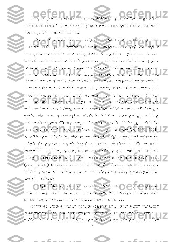      Jiddiy darajada tirik massasining kamayishi bilan birga kechadigan eng sezilarli
o‘zgarishlar qorako‘l qo‘ylarining bo‘g‘ozlik davrini oxiri, ya’ni qish va erta bahor
davrlariga to‘g‘ri kelishi aniqlandi.  
            Aynan,   shu   davrda   qorako‘l   qo‘ylari   bo‘g‘ozlik   davrini   ikkinchi   yarmini
boshidan   kechirayotgan   paytda   qo‘shimcha   oziqlantirishsiz   yaylovda   haydab
boqilganida,   ularni   tirik   massasining   keskin   kamayishi   va   ayrim   hollarda   bola
tashlash holatlari ham kuzatildi. Yaylov hayvonlarini qish va erta bahorda, yaylov
oziqalari   bilan   qo‘shimcha   oziqalarsiz   oziqlantirish   ratsion   tarkibidagi   oziqalar
to‘yimli   moddalarning   eng   past   darajada   saqlagan,   zarur   kaloriya,   oqsil   va
vitaminlarning to‘yimlilik qiymati keskin taqchillikga uchragan sharoitda kechadi.
Bundan  tashqari,   bu  kamchiliklarga  noqulay   iqlimiy  ta’sir:   tashqi  muhitning  juda
keskin   o‘zgaruvchan   past   harorati   va   yuqori   namlik   ham   qo‘shiladi.   Olingan
ma’lumotlarni   o‘rganilgan   xorijiy   va   mahalliy   adabiyotlarda   keltirilgan
ma’lumotlar   bilan   solishtirganimizda   qoramollar,   echkilar   ustida   olib   borilgan
tajribalarda   ham   yuqoridagiga   o‘xshash   holatlar   kuzatilganligi,   haqidagi
ma’lumotlarni   uchratdik.   Ayniqsa,   jundor   echkilar   ustida   olib   borilgan   tekshirish
ishlarida   diqqatni   jalb   qiluvchi   ma’lumotlar   olingan   [Rajamuradov,   1992,   2004].
Muallifning   ta’kidlashicha,   qish   va   erta   bahorda   bo‘g‘oz   echkilarni   qo‘shimcha
oziqalarsiz   yaylovda   haydab   boqish   natijasida,   echkilarning   tirik   massasini
kamayishi   bilan  birga,   ayniqsa,   birinchi   marta   to‘g‘ayotgan   tuvchalarda    iste’mol
qilingan   oziqalar   tarkibidagi   to‘yimli   moddalarning   еtishmasligi   natijasida   abort
(bola   tashlash),   embrional   o‘lim   holatlari   kuzatildi.   Bizning   nazarimizda   bunday
holatning   kuzatilishi   echkilar   organizmining   o‘ziga   xos   biologik   xususiyati   bilan
uzviy bo‘lsa kerak. 
            Qish   faslining   oxiri   va   bahorning   boshlanishi   –   bo‘g‘oz   hayvonlar
organizmidagi   oqsilli   va   umum   oziqaviy   taqchillik   hisobiga   chigallashuvchi
almashinuv funksiyalarining eng murakkab davri hisoblanadi.
       Iqlimiy va oziqaviy jihatdan noqulay kelgan yillarda, aynan yuqori mahsuldor
hayvonlar   bosh   soni   hisobidan   kattagina   miqdorda   sovliqlarni   chiqimi,   yoki   bola
tashlash   holatlar   kuzatildi.   Xarajatlangan   qo‘ylar   yorib   ko‘rilganida   esa,   o‘tkir
65 