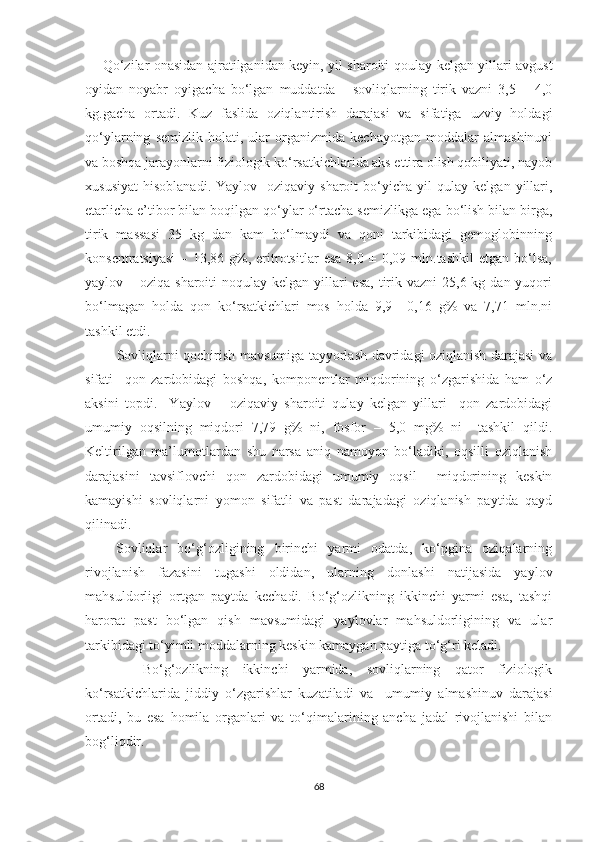        Qo‘zilar onasidan ajratilganidan keyin, yil sharoiti qo u lay kelgan yillari avgust
oyidan   noyabr   oyigacha   bo‘lgan   muddatda       sovliqlarning   tirik   vazni   3,5   –   4,0
kg.gacha   ortadi.   Kuz   faslida   oziqlantirish   darajasi   va   sifatiga   uzviy   holdagi
qo‘ylarning   semizlik   holati,   ular   organizmida   kechayotgan   moddalar   almashinuvi
va boshqa jarayonlarni fiziologik ko‘rsatkichlarida aks ettira olish qobiliyati, nayob
x ususiyat   hisoblanadi.   Yaylov-   oziqaviy  sharoit   bo‘yicha   yil   qulay   kelgan   yillari,
еtarlicha e’tibor bilan boqilgan qo‘ylar o‘rtacha semizli k ga ega bo‘lish bilan birga,
tirik   massasi   35   kg   dan   kam   bo‘lmaydi   va   qoni   tarkibidagi   gemoglobinning
konsentratsiyasi   –   13,86   g%,   eritrotsitlar   esa   8,0   ±   0,09   mln.tashkil   etgan   bo‘lsa,
yaylov – oziqa sharoiti  noqulay kelgan yillari  esa,  tirik vazni  25,6 kg dan yuqori
bo‘lmagan   holda   qon   ko‘rsatkichlari   mos   holda   9,9   ±0,16   g%   va   7,71   mln.ni
tashkil etdi.
             Sovliqlarni qochirish mavsumiga tayyorlash davridagi oziqlanish darajasi va
sifati     qon   zardobidagi   boshqa,   komponentlar   miqdorining   o‘zgarishida   ham   o‘z
aksini   topdi.     Yaylov   –   oziqaviy   sharoiti   qulay   kelgan   yillari     qon   zardobidagi
umumiy   oqsilning   miqdori   7,79   g%   ni,   fosfor   –   5,0   mg%   ni     tashkil   qildi.
Keltirilgan   ma’lumotlardan   shu   narsa   aniq   namoyon   bo‘ladiki,   oqsilli   oziqlanish
darajasini   tavsiflovchi   qon   zardobidagi   umumiy   oqsil     miqdorining   keskin
kamayishi   sovliqlarni   yomon   sifatli   va   past   darajadagi   oziqlanish   paytida   qayd
qilinadi.
      Sovliqlar   bo‘g‘ozligining   birinchi   yarmi   odatda,   ko‘pgina   oziqalarning
rivojlanish   fazasini   t u gashi   oldidan,   ularning   donlashi   natijasida   yaylov
mahsuldorligi   ortgan   paytda   kechadi.   Bo‘g‘ozlikning   ikkinchi   yarmi   esa,   tashqi
harorat   past   bo‘lgan   qish   mavsumidagi   yaylovlar   mahsuldorligining   va   ular
tarkibidagi to‘yimli moddalarning keskin kamaygan paytiga to‘g‘ri keladi.
        Bo‘g‘ozlikning   ikkinchi   yarmida,   sovliqlarning   qator   fiziologik
ko‘rsatkichlarida   jiddiy   o‘zgarishlar   ku zatiladi   va     umumiy   almashinuv   darajasi
ortadi,   bu   esa   homila   organlari   va   to‘qimalarining   ancha   jadal   rivojlanishi   bilan
bog‘liqdir.
68 