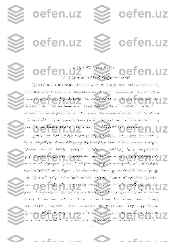 1. ADABIYOTLAR SHARHI
1.1.  §  Qorako ‘ lchilikni rivojlanish tarixi
Qorako‘lchilik   chorvachilikning   muhim   va   o‘ziga   xos,   Respublikamizning
og‘ir   ekstremal   sharoiti   bilan   xarakterlanadigan   cho‘l   hududlarida   rivojlanib,   shu
hududlarda   samarali   foydalanuvchi   va   ushbu   region   aholisining   sotsial   turmush
darajasini   taminlashda   katta   ahamiyatga   ega   bo‘lib,   uning   asosiy   mahsuloti   –
qorako‘l terilari valyuta manbai hisoblanadi. Bu borada ta’kidlash lozimki, ushbu
mahsulot   o‘zining   rangbarangliklari,   gullarning   naqshlari,   jun   tola   qoplamining
yuqori sifati jihatidan tengsiz hisoblanadi [1; 6-7 b; 3; 89-95 b; 9; 90 b].
Qorako‘lchilikni   tarixiga   nazar   soladigan   bo‘lsak,   O‘rta   asrda   dehqonchilik
bilan,   birgalikda   chorvachilikning   rivojlanishiga   ham   alohida   e’tibor   berilgan.
Chorva   mollari   ichida   qorako‘l   qo‘ylarini   urchitish,   katta   maydondagi
yaylovlardan foydalanishda va tannarhi arzon bo‘lgan mahsulot ishlab chiqarishda
muhim   rol   o‘ynagan.   Qorako‘l   qo‘ylari   ming   yillar   moboynida   xalq   seleksiyasi
asosida   keltirib   chiqarilgan.   Ular   eksterimal   sharoitga   moslashish   imkoniyatiga
ega.   Qorako‘l   qo‘ylarining   kelib   chiqish   makoni,   Buxora   viloyatining   Qorako‘l
tumani   hisoblanadi.   Ularning   asosiy   mahsuloti   qorako‘l   teri   bo‘lsada,   ulardan
yuqori sifatga ega bo‘lgan go‘sht, jun, ichaklaridan tibbiyot jarrohligi uchun ketkut
iplari,   shirdonidan   pishloq   ishlab   chiqarishda,   shohlaridan   turli   hildagi
taqinchoqlar,   tugmalar,   shoh   qoldiqlari   vatuyoqlaridan   kley   tayyorlanadi.
Qorako‘l   qo‘ylarining   qora,   sur,   ko‘k   va   oq   ranglari   mavjud   bo‘lib,   ko‘k   va
sur qorako‘llarda еtti xil rang baranglik mavjud [5; 55-64 b; 6; 72-79 b;10; 10 b].
7 