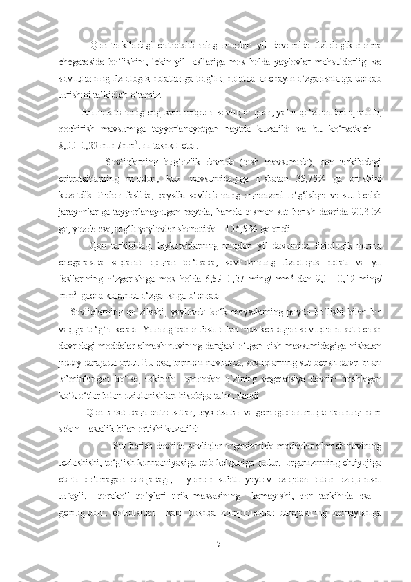               Qon   tarkibidagi   eritrotsitlarning   miqdori   yil   davomida   fiziologik   norma
chegarasida   bo‘lishini,   lekin   yil   fasllariga   mos   holda   yaylovlar   mahsuldorligi   va
sovliqlarning fiziologik holatlariga bog‘liq holatda  anchayin o‘zgarishlarga uchrab
t u rishini ta’kidlab o‘tamiz. 
               Eritrotsitlarning eng kam miqdori sovliqlar qisir, ya’ni qo‘zilaridan ajratilib,
qochirish   mavsumiga   tayyorlanayotgan   paytda   kuzatildi   va   bu   ko‘rsatkich   -
8,00±0,22 mln /mm 3
. ni tashkil etdi.
                  Sovliqlarning   bug‘ozlik   davrida   (qish   mavsumida),   qon   tarkibidagi
eritrotsitlarning   miqdori,   kuz   mavsumidagiga   nisbatan   35,75%   ga   ortishini
kuzatdik.   Bahor   faslida,   qaysiki   sovliqlarning   organizmi   to‘g‘ishga   va   sut   berish
jarayonlariga   tayyorlanayotgan   paytda,   hamda   qisman   sut   berish   davrida   90,30%
ga, yozda esa, tog‘li yaylovlar sharoitida – 106,5 % ga ortdi.
              Qon   tarkibidagi   leykotsitlarning   miqdori   yil   davomida   fiziologik   norma
chegarasida   saqlanib   qolgan   bo‘lsada,   sovliqlarning   fiziologik   holati   va   yil
fasllarining   o‘zgarishiga   mos   holda   6,59±0,27   ming/   mm 3
  dan   9,00±0,12   ming/
mm 3 
 gacha kulamda o‘zgarishga o‘chradi.
      Sovliqlarning   qo‘zilashi,   yaylovda   ko‘k   maysalarning   paydo   bo‘lishi   bilan   bir
vaqtga to‘g‘ri keladi. Yilning bahor fasli bilan mos keladigan sovliqlarni sut berish
davridagi moddalar almashinuvining darajasi o‘tgan qish mavsumidagiga nisbatan
jiddiy darajada ortdi. Bu esa, birinchi navbatda, sovliqlarning sut berish davri bilan
ta’minlangan   bo‘lsa,   ikkinchi   tomondan   o‘zining   vegetatsiya   davrini   boshlagan
ko‘k o‘tlar bilan oziqlanishlari hisobiga ta’minlandi. 
           Qon tarkibidagi eritrotsitlar, leykotsitlar va gemoglobin miqdorlarining ham
sekin – astalik bilan ortishi kuzatildi. 
                                 Sut berish davrida sovliqlar organizmida moddalar almashinuvining
tezlashishi, to‘g‘ish kompaniyasiga еtib kelguniga qadar,  organizmning ehtiyojiga
еtarli   bo‘lmagan   darajadagi,       yomon   sifatli   yaylov   oziqalari   bilan   oziqlanishi
tufayli,     qorako‘l   qo‘ylari   tirik   massasining     kamayishi,   qon   tarkibida   esa   –
gemoglobin,   eritrotsitlar     kabi   boshqa   komponentlar   darajasining   kamayishiga
71 