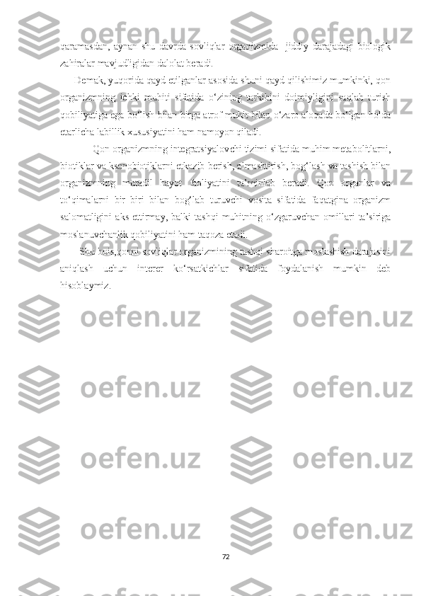 qaramasdan,   aynan   shu   davrda   sovliqlar   organizmida     jiddiy   darajadagi   biologik
zahiralar mavjudligidan dalolat beradi.
      Demak, yuqorida qayd etilganlar asosida shuni qayd qilishimiz mumkinki, qon
organizmning   ichki   muhiti   sifatida   o‘zining   tarkibini   doimiyligini   saqlab   turish
qobiliyatiga ega bo‘lish bilan birga atrof muhit bilan o‘zaro aloqada bo‘lgan holda
еtarlicha labillik xususiyatini ham namoyon qiladi. 
            Qon organizmning integratsiyalov с hi tizimi sifatida muhim metabolitlarni,
biotiklar va ksenobiotiklarni еtkazib berish, almashtirish, bog‘lash va tashish bilan
organizmning   mutadil   hayot   faoliyatini   ta’minlab   beradi.   Qon   organlar   va
to‘qimalarni   bir   biri   bilan   bog‘lab   turuvchi   vosita   sifatida   faqatgina   organizm
salomatligini   aks   ettirmay,   balki   tashqi   muhitning  o‘zgaruvchan   omillari   ta’siriga
moslanuvchanlik qobiliyatini ham taqoza etadi. 
       Shu bois,qonni sovliqlar organizmining tashqi sharoitga moslashish darajasini
aniqlash   uchun   interer   ko‘rsatkichlar   sifatida   foydalanish   mumkin   deb
hisoblaymiz. 
72 