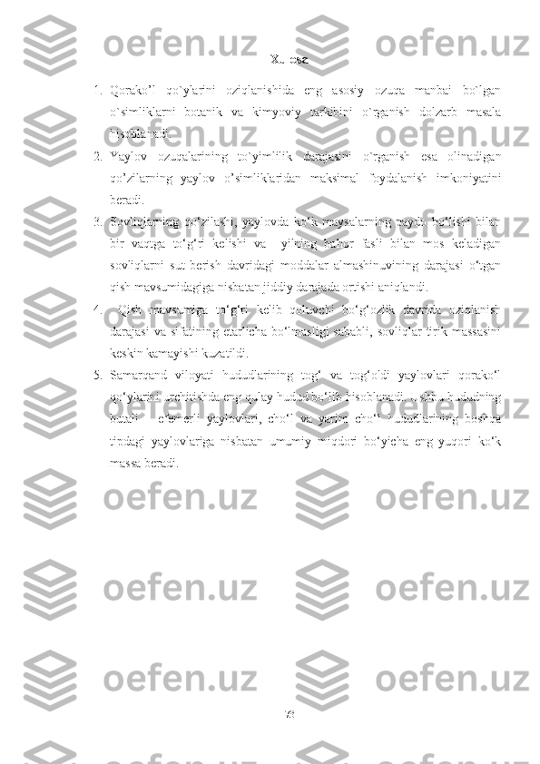 Xulosa
1. Qorako’l   qo`ylarini   oziqlanishida   eng   asosiy   ozuqa   manbai   bo`lgan
o`simliklarni   botanik   va   kimyoviy   tarkibini   o`rganish   dolzarb   masala
hisoblanadi.
2. Yaylov   ozuqalarining   to`yimlilik   darajasini   o`rganish   esa   olinadigan
qo’zilarning   yaylov   o’simliklaridan   maksimal   foydalanish   imkoniyatini
beradi .
3. Sovliqlarning   qo‘zilashi,   yaylovda   ko‘k   maysalarning   paydo   bo‘lishi   bilan
bir   vaqtga   to‘g‘ri   kelishi   va     yilning   bahor   fasli   bilan   mos   keladigan
sovliqlarni   sut   berish   davridagi   moddalar   almashinuvining   darajasi   o‘tgan
qish mavsumidagiga nisbatan jiddiy darajada ortishi aniqlandi.
4.   Qish   mavsumiga   to‘g‘ri   kelib   qoluvchi   bo‘g‘ozlik   davrida   oziqlanish
darajasi  va  sifatining  еtarlicha  bo‘lmasligi  sababli,   sovliqlar   tirik  massasini
keskin kamayishi kuzatildi.
5. Samarqand   viloyati   hududlarining   tog‘   va   tog‘oldi   yaylovlari   qorako‘l
qo‘ylarini urchitishda eng qulay hudud bo‘lib hisoblanadi. Ushbu hududning
butali   –   efemerli   yaylovlari,   cho‘l   va   yarim   cho‘l   hududlarining   boshqa
tipdagi   yaylovlariga   nisbatan   umumiy   miqdori   bo‘yicha   eng   yuqori   ko‘k
massa beradi.
73 