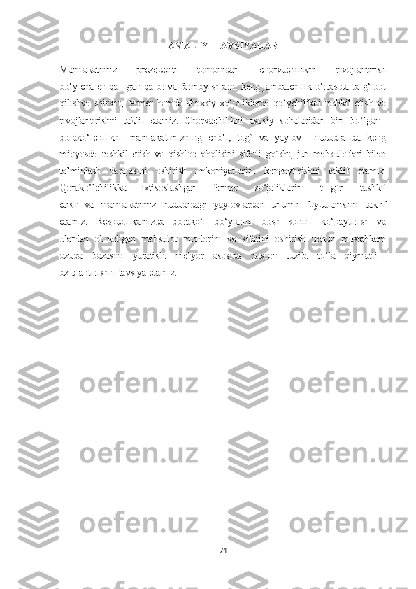 AMALIY  TAVSIYALAR
Mamlakatimiz   prezedenti   tomonidan   chorvachilikni   rivojlantirish
bo‘yicha chiqarilgan qaror va farmoyishlarni keng jamoatchilik o‘rtasida targ‘ibot
qilishva   shirkat,   fermer   hamda   shaxsiy   xo‘jaliklarda   qo‘ychilikni   tashkil   etish   va
rivojlantirishni   taklif   etamiz.   Chorvachilikni   asosiy   sohalaridan   biri   bo‘lgan  
qorako‘lchilikni   mamlakatimizning   cho‘l,   tog`   va   yaylov     hududlarida   keng
miqyosda   tashkil   etish   va   qishloq   aholisini   sifatli   go`sht,   jun   mahsulotlari   bilan
ta’minlash   darajasini   oshirish   imkoniyatlarini   kengaytirishni   taklif   etamiz.
Qorako’lchilikka   ixtisoslashgan   fermer   xo‘jaliklarini   to`g`ri   tashkil
etish   va   mamlakatimiz   hududidagi   yaylovlardan   unumli   foydalanishni   taklif
etamiz.   Respublikamizda   qorako‘l   qo‘ylarini   bosh   sonini   ko‘paytirish   va
ulardan   olinadigan   mahsulot   miqdorini   va   sifatini   oshirish   uchun   mustahkam
ozuqa   bazasini   yaratish,   me’yor   asosida   ratsion   tuzib,   to‘la   qiymatli  
oziqlantirishni tavsiya etamiz.
74 