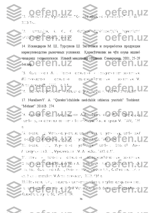 12.   Исмоилов   А .,   Муртозаев   О .   “ Қишлоқ   хўжалик   иқтисодиёти ”   Тошкент
2005  йил .
13.   Hamraqulov,   R.   K.,   K.   Karibaev   “Qishloqxo‘jalik   hayvonlarini
oziqlantirish”.  Toshkent , 1999   yil .
14.   Искандаров   М.   Ш,   Турсунов   Ш.   Заготовки   и   переработка   продукция
каракулеводства   рыночных   условиях.     Қоракўлчилик   ва   чўл   озуқа   ишлаб
чиқариш   технологияси.   Илмий мақолалар тўплами. Самарқанд, 2001, 25-29
бетлар.
15.   Калашников   А.П.   Теория   кормления   и   продуктивност   животных.
//Оптимизатсия   кормления   селкохозяйственных   животных.–М.
Агропромиздат, - 1991. – с. 3-6.
16. Наслчилик тўғрисида” ги Давлат қонуни. Тошкент. 1995 йил 21 декабр.
17.   NurallaevY.   A.   “Qorako‘lchilikda   naslchilik   ishlarini   yuritish”   Toshkent.
“ Mehnat ” 2016. B . 274.
18.Николаев   В.Н.,     Амангелдиев   А.А.,   Сметанкина   В.А.   Пустынные
пастбища, их кормовая сенност и бонитировка. Изд. «Наука» М.-  1977,- 136
с.
19.Нечаева   Н.Т.   Методика   учета   запаса   кормов   на   пустинных   пастбищах./
Нечаева Н.Т.// Ашхабад. Из-во АН. Туркменистана. 1987. с 24.
20.Нечаева   Н.Т.,   Улучшение   пустинных   пастбищ   Средней   Азии
/Шамсутдинов З.Ш., Мухаммедов Г.М. Ашхабад. 1972. с .61. 
21.Нормы   и   ратсионы   кормления   селскохозяйственных   животных.
Справочные   пособие./Калашников   А.П.,   Фисинин   В.И.,   Щеглов   В.В.   и   др.
Под ред.  Калашников А.П., Фисинин В.И., Щеглов В.В., Клейменова Н.И. и
др. 3-доп.переработ. М.Агропромиздат, - 2003.-456 с.
22.Обрывкова   Е.И.,   Показатели   азотистого   обмена   в   рубсе   каркулских   овец
на пастбище./ Перепелицин Е.П. // Мат. ИИИ -конф. физиологов Сред.Азии и
Казахстана. Душанбе, 1966. с 128.
76 