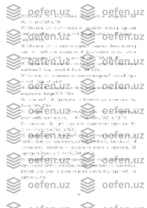 23.Обрывкова   Е.И.   Биологические   основы   питания   каракулских   овес.
Фан.Тошкент, 1976. с. 128.
24.   Обрывкова   Е.И.   Опыт   определения   поедаемости   кормов   у   пасущихся
овес/   Перепелитсин.Е.П.//   Тр.   ВНИИК   Каракулводство,   вып.   VI ,Самарканд,
1975. с 202-208.
25.   Обрывкова   Е.И.   Пищеварение   в   рубсе   и   показатели   обмена   веществ   у
овес   при   пастбищном   содержания.   //   Биологические   основы   питания
каракулских овес. ВНИИК. – Ташкент. Изд. ФАН,- 1976,-с.58 – 70.
26.   Обухова   А.Д.,   Кедрова   С.И.   Исползование   пастбищ   в   овсеводческих
хозяйствах. 2 – е изд. перераб. М. Колос.-1968.-207 с. 
27.   Одинсова   Е.В.   Происхождение   и   развитие   каракулской   породы.//   Труды
ВНИИК – 1998.- т.6.- с.5-34.
28.   Омбаев   А.М.   Селекция   и   генофонд   каракулских   овес.   Алматы.   ТОО
«Издателство- Бастау» 2003. -125 с.
29.   Плохинский   Н.А.   Руководство   по   биометрии   для   зоотехников.   Изд.
Колос,- 1969,- 215 с.
30.   Петрухин     И.В.     Кормление   домашних   и   декаративных
животныхя//Справочная книга.       –М : Нива России, 1992. –с. 105-113
31.   Покатилова     Г.А.     Пути     повышения   продуктивности   овес   и   коз.   –М   :
ВНИИТЕИ агропром, 1990. - c . 29-30.
32.   Ражамуродов   З.Т..   Химический   состав   и   питателная   сенност   горных
пастбищ   Северного   Таджикистана,   для   коз/,   Сохибов   О.,   Рязанова   Л.И.       //
Производство,   переработка   и   исползование   кормов   в   овсеводстве.   Сб.
науч.трудов. Ставропол ВНИИОК., 1988., с 94-99.
33.   Ражамурадов   З.Т.   Физиологические   аспекты   питания   шерстных   коз   при
круглогодавое пастбищное содержание в условиях Северного Таджикистана.
Автореф.   докт.   дисс.   на   соискание   уч.степ.доктора   биол.наук.   1992.   пос.
Дубровицы.-30с.
77 