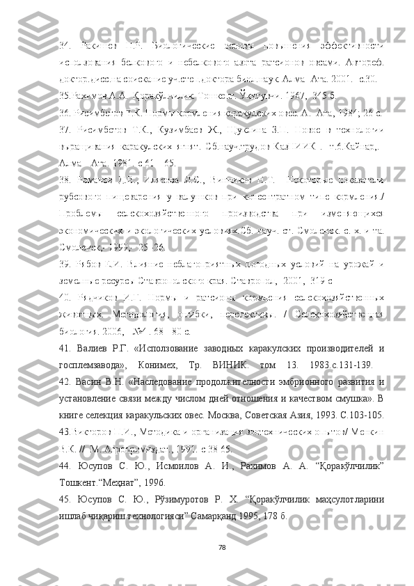 34.   Ракишев   Н.Р.   Биологические   основы   повышения   эффективности
исползования   белкового   и   небелкового   азота   ратсионов   овсами.   Автореф.
доктор.дисс.на соискание уч.степ.доктора биол.наук. Алма- Ата. 2001.- с.30. 
35.Рахимов А.А.  Қоракўлчилик. Тошкент. Ўқитувчи. 1967,- 345 б.
36. Рисимбетов Т.К. Нормы кормления каракулских овес. А.- Ата,-1984;-26 с.
37.   Рисимбетов   Т.К.,   Кузимбаев   Ж.,   Щуклина   З.П.   Новое   в   технологии
выращивания   каракулских   ягнят.   Сб.науч.трудов   КазНИИК   .-   т.6.Кайнар,._
Алма – Ата.-1981.-с 61 – 65.
38.   Романов   Д.В.,   Илясова   Л.С.,   Винников   Н.Т.     Некоторые   показатели
рубсового   пищеварения   у   валушков   при   консентратном   типе   кормления./
Проблемы   селскохозяйственного   производства   при   изменяющихся
экономических   и   экологических   условиях.Сб.   науч.   ст.   Смоленск.  с.-х.   и-та.
Смоленск,- 1999,-  25 -26.
39.   Рябов   Е.И.   Влияние   неблагоприятных   погодных   условий   на   урожай   и
земелные ресурсы Ставрополского края. Ставропол,- 2001,- 319 с
40.   Рядчиков   И.Г.   Нормы   и   ратсионы   кормления   селскохозяйственных
животных.   Методология,   ошибки,   перспективы.   /   Селскохозяйственная
биология. 2006, - №4 . 68 - 80 с.
41.   Валиев   Р.Г.   «Исползование   заводных   каракулских   производителей   и
госплемзавода»,   Конимех,   Тр.   ВИНИК.   том   13.   1983.с.131-139.  
42.   Васин   В.Н.   «Наследование   продолжителности   эмбрионного   развития   и
установление связи  между числом дней отношения и качеством  смушка». В
книге селекция каракульских овес. Москва, Советская Азия, 1993. С.103-105.
43. Викторов П.И., Методика и организация зоотехнических опытов/ Менкин
В.К. //- М. Агропромиздат., 1991.-с 38-65.
44.   Юсупов   С.   Ю.,   Исмоилов   А.   И.,   Рахимов   А.   А.   “Қоракўлчилик”
Тошкент.“Меҳнат”, 1996.
45.   Юсупов   С.   Ю.,   Рўзимуротов   Р.   Х.   “Қоракўлчилик   маҳсулотларини
ишлаб чиқариш технологияси” Самарқанд 1995, 178 б.
78 