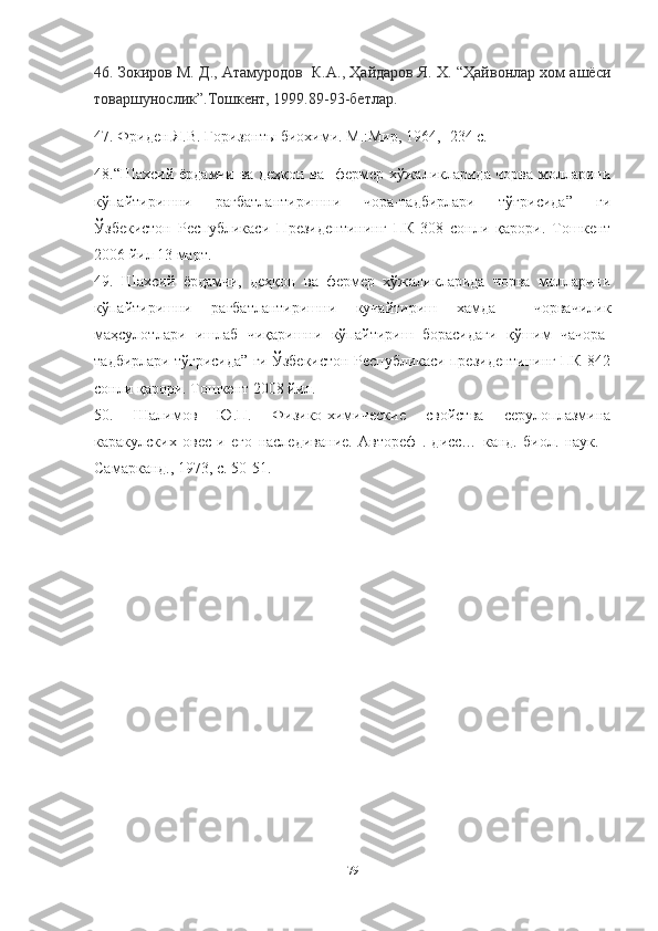 46. Зокиров М. Д., Атамуродов  К.А., Ҳайдаров Я. Х. “Ҳайвонлар хом ашёси
товаршунослик”.Тошкент, 1999.89-93-бетлар.
47. Фриден Я.В. Горизонты биохими. М.:Мир, 1964, -234 с.
48.“Шахсий ёрдамчи ва деҳқон ва   фермер хўжаликларида чорва молларини
кўпайтиришни   рағбатлантиришни   чора-тадбирлари   тўғрисида”   ги
Ўзбекистон   Республикаси   Президентининг   ПК-308   сонли   қарори.   Тошкент
2006 йил 13 март.
49.   Шахсий   ёрдамчи,   деҳқон   ва   фермер   хўжаликларида   чорва   молларини
кўпайтиришни   рағбатлантиришни   кучайтириш   хамда     чорвачилик
маҳсулотлари   ишлаб   чиқаришни   кўпайтириш   борасидаги   қўшим   чачора-
тадбирлари тўғрисида” ги Ўзбекистон Республикаси президентининг ПК-842
сонли қарори. Тошкент 2008 йил.
50.   Шалимов   Ю.П.   Физико-химические   свойства   серулоплазмина
каракулских   овес   и   его   наследивание.   Автореф   .   дисс…   канд.   биол.   наук.   -
Самарканд., 1973, с. 50-51.
79 