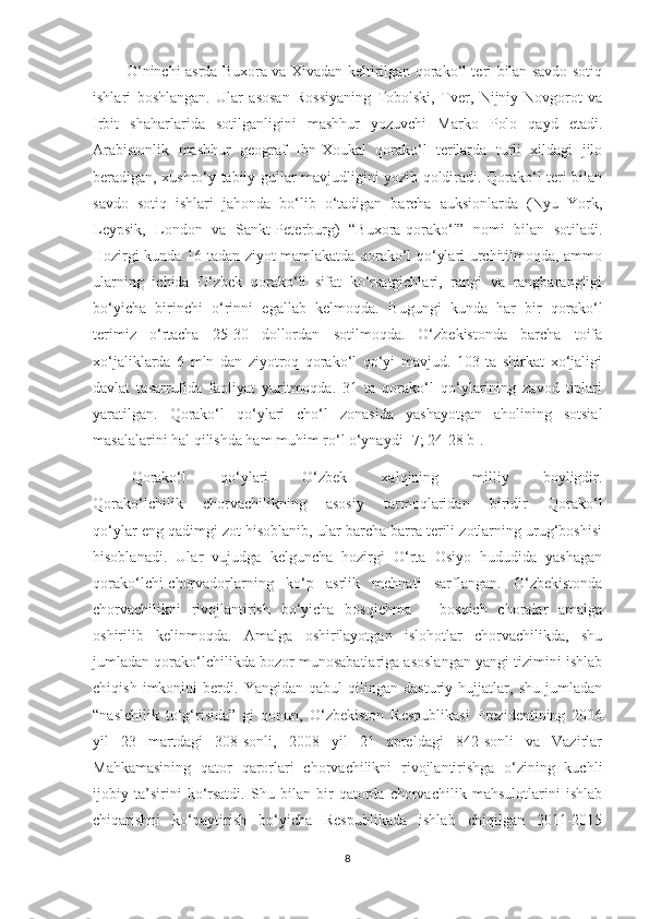              O‘ninchi asrda Buxora va Xivadan keltirilgan qorako‘l teri bilan savdo sotiq
ishlari   boshlangan.   Ular   asosan   Rossiyaning   Tobolski,   Tver,   Nijniy-Novgorot   va
Irbit   shaharlarida   sotilganligini   mashhur   yozuvchi   Marko   Polo   qayd   etadi.
Arabistonlik   mashhur   geograf   Ibn-Xoukal   qorako‘l   terilarda   turli   xildagi   jilo
beradigan, xushro‘y tabiiy gullar mavjudligini yozib qoldiradi. Qorako‘l teri bilan
savdo   sotiq   ishlari   jahonda   bo‘lib   o‘tadigan   barcha   auksionlarda   (Nyu   York,
Leypsik,   London   va   Sankt-Peterburg)   “Buxora-qorako‘l”   nomi   bilan   sotiladi.
Hozirgi kunda 16 tadan ziyot mamlakatda qorako‘l qo‘ylari urchitilmoqda, ammo
ularning   ichida   O‘zbek   qorako‘li   sifat   ko‘rsatgichlari,   rangi   va   rangbarangligi
bo‘yicha   birinchi   o‘rinni   egallab   kelmoqda.   Bugungi   kunda   har   bir   qorako‘l
terimiz   o‘rtacha   25-30   dollordan   sotilmoqda.   O‘zbekistonda   barcha   toifa
xo‘jaliklarda   6   mln   dan   ziyotroq   qorako‘l   qo‘yi   mavjud.   103   ta   shirkat   xo‘jaligi
davlat   tasarrufida   faoliyat   yuritmoqda.   31   ta   qorako‘l   qo‘ylarining   zavod   tiplari
yaratilgan.   Qorako‘l   qo‘ylari   cho‘l   zonasida   yashayotgan   aholining   sotsial
masalalarini hal qilishda ham muhim ro‘l o‘ynaydi [7; 24-28 b].
Qorako‘l   qo‘ylari   O‘zbek   xalqining   milliy   boyligdir.
Qorako‘lchilik   chorvachilikning   asosiy   tarmoqlaridan   biridir   Qorako‘l
qo‘ylar eng qadimgi zot hisoblanib, ular barcha barra terili zotlarning urug‘boshisi
hisoblanadi.   Ular   vujudga   kelguncha   hozirgi   O‘rta   Osiyo   hududida   yashagan
qorako‘lchi-chorvadorlarning   ko‘p   asrlik   mehnati   sarflangan.   O‘zbekistonda
chorvachilikni   rivojlantirish   bo‘yicha   bosqichma   –   bosqich   choralar   amalga
oshirilib   kelinmoqda.   Amalga   oshirilayotgan   islohotlar   chorvachilikda,   shu
jumladan qorako‘lchilikda bozor munosabatlariga asoslangan yangi tizimini ishlab
chiqish   imkonini   berdi.   Yangidan   qabul   qilingan   dasturiy   hujjatlar,   shu   jumladan
“naslchilik   to‘g‘risida”   gi   qonun,   O‘zbekiston   Respublikasi   Prezidentining   2006
yil   23   martdagi   308-sonli,   2008   yil   21   apreldagi   842-sonli   va   Vazirlar
Mahkamasining   qator   qarorlari   chorvachilikni   rivojlantirishga   o‘zining   kuchli
ijobiy   ta’sirini   ko‘rsatdi.   Shu   bilan   bir   qatorda   chorvachilik   mahsulotlarini   ishlab
chiqarishni   ko‘paytirish   bo‘yicha   Respublikada   ishlab   chiqilgan   2011-2015
8 