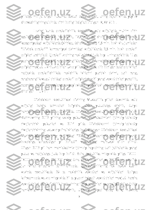 yillarga   mo‘ljallangan   hukumat   dasturi   qabul   qilinib,   uning   bajarilishida   yaylov
chorvachiligining alohida o‘rni borligi belgilab o‘tilgan [8; 87-90 b]. 
              Hozirgi   kunda   qorako‘lchilik   Respublika   xalq   xo‘jaligida   muhim   o‘rin
egallaydigan   sohalardan   hisoblanib,   17,5   mln.   ga   cho‘l   yaylovlaridagi   barcha
kategoriyadagi xo‘jaliklarda (shirkat, dehqon, fermer) 4,5 mln. bosh shu jumladan
“O‘zbek   qorako‘l”   kompaniyasi   tizimidagi   xo‘jaliklarda   2,5   mln.   bosh   qorako‘l
qo‘ylari urchitiladi. Qorako‘l zotining nasl zahirasi juda boy. Uning tarkibida 10 ga
yaqin rang 30 dan ziyod rang-barangliklar, 4 gul, 4 konstitutsiya tiplariga mansub
qo‘ylar mavjud. Ushbu zot bilan uzoq yillar davomida olib borilgan tadqiqot ishlari
natijasida   qorako‘lchilikda   naslchilik   ishlarini   yuritish   tizimi,   turli   rang,
rangbaranglik va gul tipidagi qorako‘l qo‘ylarining 31 yangi zavod tiplari yaratilib,
patentlar   bilan   himoyalangan,   yaylovlarni   yaxshilash   texnologiyalari   ishlab
chiqilgan [11; 9 b].
            O‘zbekiston   Respublikasi   o‘zining   Mustaqillik   yillari   davomida   xalq
xo‘jaligi   barcha   tarmoqlari   bo‘yicha   ulkan   yutuqlarga   erishib,   dunyo
hamjamiyatini   hayratda   qoldirmoqda.   O‘zbekiston   Respublikasi   Prezidenti   Islom
Karimovning   2013   yilning   asosiy   yakunlari   mamlakatimizni   ijtimoiy-iqtisodiy
rivojlantirish   yakunlari   va   2014   yilda   O‘zbekistonni   ijtimoiy-iqtisodiy
rivojlantirishning  ustuvor  yo‘nalishlariga  bag‘ishlangan  O‘zbekiston   Respublikasi
Vazirlar   Mahkamasining   majlisidagi   “2014   yil   Vatanimiz   taraqqiyotini   yangi
bosqichga   ko‘taradigan   yil   bo‘ladi”   mavzusidagi   ma’ruzasi   e’lon   qilindi.
O‘tgan   2013   yil   ham   mamlakatimiz   ijtimoiy   hayotining   turli   jabhalarida   yangi
yutuq   va   natijalarga   juda   boy   bo‘ldi.   Soha   respublika   miqyosida   yiliga   17000-
18000   tonna   go‘sht,   250-300   ming   dona   qorako‘l   terilari   va   3000   tonna   atrofida
jun   ishlab   chiqarishni   ta’minlamoqda.   Qorako‘lchilikning   nasl   bazasi   kuchli
xozirda   respublikada   29   ta   naslchilik   zavodlari   va   xo‘jaliklari   faoliyat
ko‘rsatmoqda va zot miqyosida 31 ta yuqori irsiyatli zavod tiplari mavjud. Barcha
zavod   tiplari   qorako‘lchilik   institutining   ilmiy   xodimlari   va   amaliyotchilar   ijobiy
hamkorligining   mahsuli   hisoblanib,   ularning   irsiyati   qora,   ko‘k,   Buxoro,
9 