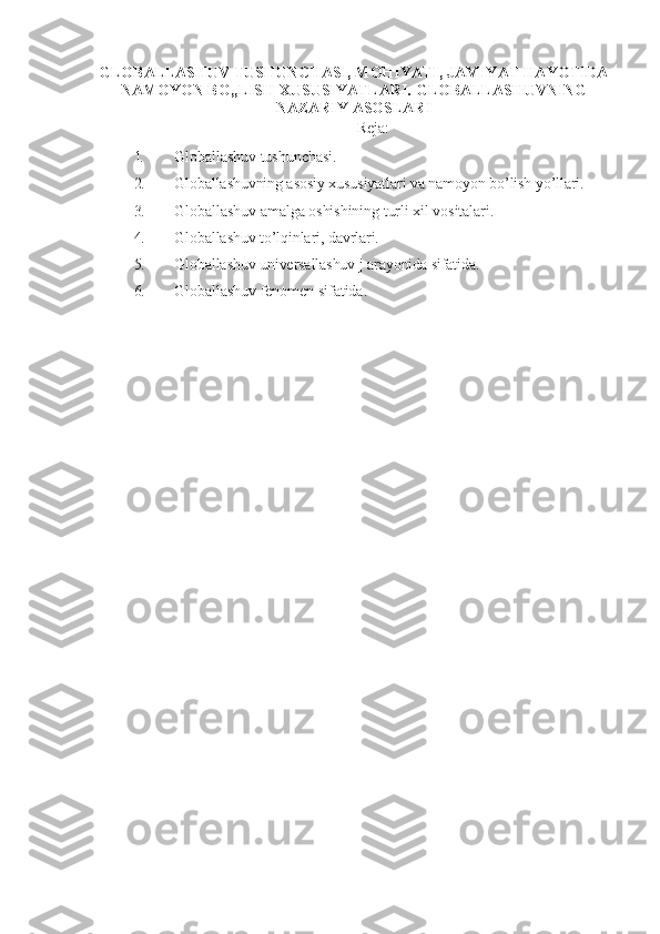 GLOBALLASHUV TUSHUNCHASI, MOHIYATI, JAMIYAT HAYOTIDA
NAMOYON BO„LISH XUSUSIYATLARI.  GLOBALLASHUVNING
NAZARIY ASOSLARI
Reja:
1. Globallashuv tushunchasi.
2. Globallashuvning asosiy xususiyatlari va namoyon bo ’lish yo’llari.
3. Globallashuv amalga oshishining turli xil vositalari.
4. Globallashuv to ’lqinlari, davrlari.
5. Globallashuv universallashuv j arayonida sifatida.
6. Globallashuv fenomen sifatida. 