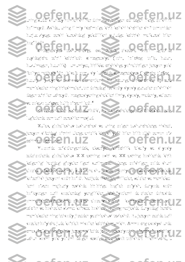 uning xuddi   shunday nomlanishi har doim ham bo’lgan edi degan fikrga qo’shilib
bo’lmaydi.  Aslida,  uning il-miy iste‘molga  kirib  kelishi  ishchilar  sinfi   tomonidan
burjua-ziyaga   qarshi   kurashdagi   yakdillikni   vujudga   keltirish   mafkurasi   bilan
bog’liqdir.
«Integratsiya»   tushunchasiga   esa   falsafa   qisqacha   izoqli   lug’ati-da
quyidagicha   ta‘rif   keltiriladi:   «Integratsiya   (lotin,   1p1e8eg   -to’la,   butun,
buzulmagan, butunlik) - umumiyat, birlikka erishishga yo’naltirilgan jarayon yoki
faoliyat natijasi» |7
dir. Falsafa qomu-siy lug’atida «Integratsiya» (lotincha t1e§eg -
butun):   1)   ayrim   qism   va   elementlarni   bir   butunga   birlashtirish;   2)   turli
mamlakatlar-ning birlashmalari, tor doiradagi iqtisodiy-siyosiy guruqlar qo’shilishi
degan ta‘riflar uchraydi. Integratsiyaning shakllari ilmiy, siyosiy, madaniy, xalqaro
va qokazo turlarga bulib o’rgani-ladi. |8
Keltirilganlardan   ko ’rinib   turibdiki,   bu   tushunchalarga   ta‘-rif   berishda   qatto
lug’atlarda  qam turli qarashlar mavjud.
Xullas,   globallashuv   tushunchasi   va   uning   qolgan   tushunchalarga   nisbati,
jarayon   sifatidagi   o ’rnini   ularga   aniqlik   kiritish   yo’li   bilan   bilib   olish   qamon   o’z
echimini topmagan.
YUqorida   ta ‘kidlanganidek,   aksariyat   ko’pchilik   falsafiy   va   si-yosiy
tadqiqotlarda   globallashuv   XIX   asrning   oxiri   va   XX   asrning   boshlarida   kirib
kelganligi   haqidagi   g’oyalar   ilgari   surilmoqda.   Ularga   qo’shilgan   qolda   shuni
aloqida ta‘kidlash lozimki, xuddi ana shu davrda insoniyat aql-zakovati yuksakka
ko’tarilish jarayoni sodir bo’ldi. Natijada insonlar, millatlar, xalqlar va mamlakat-
larni   o’zaro   majburiy   ravishda   bir-biriga   bog’lab   qo’yish,   dunyoda   sodir
bo’layotgan   turli   soqalardagi   yangiliklar,   kashfiyotlarni   da-qiqalar   doirasida
ommalashtirishga   xizmat   qiladigan   aloqa   vo-sitalari   -   kompyuter,   internet,   uyali
telefon va boshqalar xizmat ko’rsata  boshladi. Buning natijasida dunyodagi barcha
mamlakatlar-ning iqtisodiy jiqatdan yaqinlashuvi  tezlashdi. Bu jarayon qaqida turli
soqalar bo’yicha juda ko’plab misollar keltirish mumkin. Ammo eng asosiysi unda
emas,  balki  globallashuv  jarayon sifatida jahon taraqqiyotining barcha bosqichlari
uchun   xosmi   yoki   yo’qmi   de-gan   savolga   aniq   javob   topishdir.   Fikrimizcha,   u 