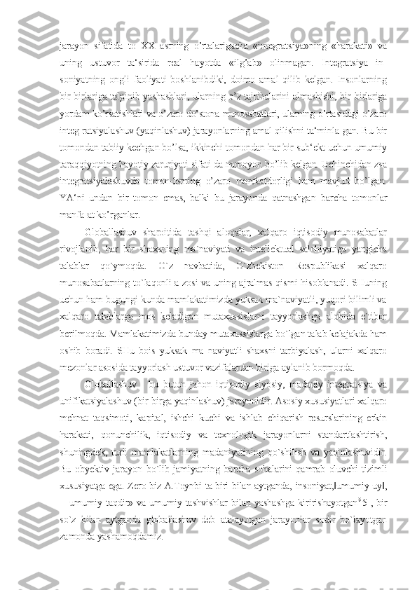 jarayon   sifatida   to   XX   asrning   o’rtalarigacha   «integratsiya»ning   «harakati»   va
uning   ustuvor   ta‘sirida   real   hayotda   «ilg’ab»   olinmagan.   Integratsiya   in-
soniyatning   ongli   faoliyati   boshlanibdiki,   doimo   amal   qilib   kelgan.   Insonlarning
bir-birlariga talpinib yashashlari, ularning o’z tajribalarini almashishi, bir- birlariga
yordam ko’rsatishlari va o’zaro do’stona munosabatlari, ularning o’rtasidagi o’zaro
integ- ratsiyalashuv (yaqinlashuv) jarayonlarning amal qilishni ta‘minla-gan. Bu bir
tomondan tabiiy  kechgan bo’lsa, ikkinchi tomondan har bir sub‘ekt uchun umumiy
taraqqiyotning hayotiy zaruriyati sifati-da namoyon bo’lib kelgan. Uchinchidan zsa
integratsiyalashuvda   tomon-larning   o’zaro   manfaatdorligi   ham   mavjud   bo’lgan.
YA‘ni   undan   bir   tomon   emas,   balki   bu   jarayonda   qatnashgan   barcha   tomonlar
manfa-at ko’rganlar.
Globallashuv   sharoitida   tashqi   aloqalar,   xalqaro   iqtisodiy   munosabatlar
rivojlanib,   har   bir   shaxsning   ma`naviyati   va   intellektual   salohiyatiga   yangicha
talablar   qo`ymoqda.   O`z   navbatida,   O`zbekiston   Respublikasi   xalqaro
munosabatlarning to`laqonli a zosi va uning ajralmas qismi hisoblanadi. SHuning
uchun ham bugungi kunda mamlakatimizda yuksak ma`naviyatli, yuqori bilimli va
xalqaro   talablarga   mos   keladigan   mutaxassislarni   tayyorlashga   alohida   e`tibor
berilmoqda. Mamlakatimizda bunday mutaxassislarga bo`lgan talab kelajakda ham
oshib   boradi.   SHu   bois   yuksak   ma   naviyatli   shaxsni   tarbiyalash,   ularni   xalqaro
mezonlar asosida tayyorlash ustuvor vazifalardan biriga aylanib bormoqda.
Globallashuv   -   bu   butun   jahon   iqtisodiy   siyosiy,   madaniy   integratsiya   va
unifikatsiyalashuv (bir-birga yaqinlashuv) jarayonidir. Asosiy xususiyatlari xalqaro
mehnat   taqsimoti,   kapital,   ishchi   kuchi   va   ishlab   chiqarish   resurslarining   erkin
harakati,   qonunchilik,   iqtisodiy   va   texnologik   jarayonlarni   standartlashtirish,
shuningdek,   turli   mamlakatlarning   madaniyatining   qo`shilish   va   yaqinlashuvidir.
Bu   obyektiv   jarayon   bo`lib   jamiyatning   barcha   sohalarini   qamrab   oluvchi   tizimli
xususiyatga ega. Zero biz A.Toynbi ta biri bilan aytganda,   insoniyat, umumiy uy ,‖ ‖
―umumiy taqdir» va umumiy tashvishlar  bilan yashashga  kiririshayotgan 9[
5], bir
so`z   bilan   aytganda   globallashuv   deb   atalayotgan   jarayonlar   sodir   bo`layotgan
zamonda yashamoqdamiz. 