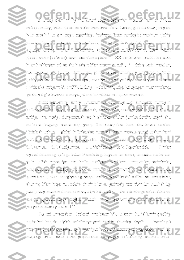 SHunday   ekan,   milliy   mafkurani   takomillashtirish   masalasi   ham   endilikda
nafaqat milliy, balki global xarakter ham kasb etadi. Lekin, globallashuv jarayoni
N.Jo`raev1 0[6]
  to`g`ri   qayd   etganiday,   hozircha   faqat   qandaydir   mavhum   ijobiy
jihatlari   bilangina   emas,   balki   ko`proq   ―hozirgi   davr   global   muammolari ni‖
vujudga   keltirgani   bilan   xarakterlidir.   Ko`pchilik   mutafakkirlar   bu   davrni   xatto
global   kriziz   (bo`xron)   davri   deb   atamoqdalar.   ―XX   asr   krizisni   kuchli  his etish
bilan boshlangan edi va shu hissiyot bilan poyoniga etdi ,	
‖ 11[7]
 - deb yozadi, masalan,
rus   faylasufi   S.I.Dudnik.   Darhaqiqat,   globallashuv   zamonaviy   jamiyatga   ko`plab
ijobiy jihatlar olib kirish bilan birga, insoniyat taraqqiyotidagi shunday pallani ham
o`zida aks ettiryaptiki, endilikda dunyo xalqlari vujudga kelayotgan muammolarga
qarshi yolg`iz kurasha olmaydi, ularni birgalikda hal qilish mumkin.
Globallashuvning   salbiy   oqibatlari   asosan,   quyidagi   sohalarda   namoyon
bo`lmoqda: ekologiya, sog`liqni saqlash, demografik, resurslar, axloq, oila, ta`lim-
tarbiya,   ma`naviy,   dunyoqarash   va   boshqalar   shular   jumlasidandir.   Ayni   shu
ma`noda   bugungi   kunda   eng   yangi   fani   sinergetika   ham   shu   krizis   holatini
ifodalash   uchun   ―global   bifurkatsiya   nuqtasi   degan   maxsus   yangi   tushunchani	
‖
kiritgani,   ―katastrofalar   nazariyasi ni   ishlab   chiqqani   bejiz   emas.   CHunki	
‖
S.P.Kapitsa,   S.P.Kurdyumov,   G.G.Malinetskiy   ta`kidlaganlaridek,   ―Olimlar
siyosatchilarning   qo`liga   butun  Planetadagi   hayotni   bir   emas,   birnecha   necha   bor
yo`q   qilish   quvvatiga   ega   bo`la   oladigan   qurollarni   tutqazdilar,   vaholanki,
kelajakda ularni qanday yo`qotish va nima qilish   mumkinligini aniqlashga harakat
qilmadilar...,   ular   energiyaning   yangi   manba`larini   kashf   etdilar   va   emoqdalar,
shuning   bilan   birga   radioaktiv   chiqindilar   va   yadroviy   terrorizmdan   qutulishday
juda jiddiy muammolarini ham vujudga keltirdilar..., ular odamlarga antibiotiklarni
sovg`a   qildilar,   ayni   paytda,   zararli   mikroorganizmlarning   tabiiy   tanlanish
jarayonini kuchaytirdilar.	
‖ 12[8]
Oksford   universiteti   direktori,   professor   Nik   Bostrom   bu   ishlarning   salbiy
oqibatlari   haqida   o`ylab   ko`rilmayotgani   haqida   shunday   deydi:   ―Texnologik
progressning  tezlashuvi   tufayli   insoniyat   hozir   o`z   taraqqiyotining  keskin   burilish
nuqtasga   katta   tezlik   bilan   yaqinlashib   kelayotgan   bo`lishining   ehtimoli   katta. 