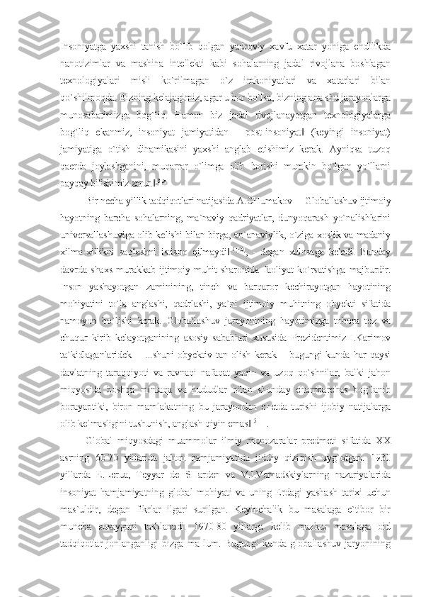 Insoniyatga   yaxshi   tanish   bo`lib   qolgan   yadroviy   xavfu   xatar   yoniga   endilikda
nanotizimlar   va   mashina   intellekti   kabi   sohalarning   jadal   rivojlana   boshlagan
texnologiyalari   misli   ko`rilmagan   o`z   imkoniyatlari   va   xatarlari   bilan
qo`shilmoqda. Bizning kelajagimiz, agar u bor bo`lsa, bizning ana shu jarayonlarga
munosabatimizga   bog`liq.   Hamon   biz   jadal   rivojlanayotgan   texnologiyalarga
bog`liq   ekanmiz,   insoniyat   jamiyatidan   ―post-insoniyat   (keyingi   insoniyat)‖
jamiyatiga   o`tish   dinamikasini   yaxshi   anglab   etishimiz   kerak.   Ayniqsa   tuzoq
qaerda   joylashganini,   muqarrar   o`limga   olib   borishi   mumkin   bo`lgan   yo`llarni
payqay bilishimiz   zarur. ‖ 13[9]
Bir necha yillik tadqiqotlari natijasida A.CHumakov  ―Globallashuv ijtimoiy
hayotning   barcha   sohalarning,   ma`naviy   qadriyatlar,   dunyoqarash   yo`nalishlarini
universallashuviga olib kelishi bilan birga, an`anaviylik, o`ziga xoslik va madaniy
xilma-xillikni   saqlashni   istisno   qilmaydi	
‖ 14[10]
,   -   degan   xulosaga   keladi.   Bunday
davrda   shaxs   murakkab   ijtimoiy   muhit   sharoitida   faoliyat   ko`rsatishga   majburdir.
Inson   yashayotgan   zaminining,   tinch   va   barqaror   kechirayotgan   hayotining
mohiyatini   to`la   anglashi,   qadrlashi,   ya`ni   ijtimoiy   muhitning   obyekti   sifatida
namoyon   bo`lishi   kerak.   Globallashuv   jarayonining   hayotimizga   tobora   tez   va
chuqur   kirib   kelayotganining   asosiy   sabablari   xususida   Prezidentimiz   I.Karimov
ta`kidlaganlaridek   ―...shuni   obyektiv   tan   olish   kerak   –   bugungi   kunda   har   qaysi
davlatning   taraqqiyoti   va   ravnaqi   nafaqat   yaqin   va   uzoq   qo`shnilar,   balki   jahon
miqyosida   boshqa   mintaqa   va   hududlar   bilan   shunday   chambarchas   bog`lanib
borayaptiki,   biron   mamlakatning   bu   jarayondan   chetda   turishi   ijobiy   natijalarga
olib kelmasligini tushunish, anglash qiyin emas	
‖ 15[11]
.
Global   miqyosdagi   muammolar   ilmiy   munozaralar   predmeti   sifatida   XX
asrning   60-70   yillarida   jahon   hamjamiyatida   jiddiy   qiziqish   uyg`otgan.   1930
yillarda   E.Lerua,   Teyyar   de   SHarden   va   V.I.Vernadskiylarning   nazariyalarida
insoniyat   hamjamiyatning   global   mohiyati   va   uning   Erdagi   yashash   tarixi   uchun
mas`uldir,   degan   fikrlar   ilgari   surilgan.   Keyinchalik   bu   masalaga   e`tibor   bir
muncha   susaygani   tashlanadi.   1970-80   yillarga   kelib   mazkur   masalaga   oid
tadqiqotlar   jonlanganligi   bizga   ma   lum.   Bugungi   kunda   globallashuv   jaryonining 