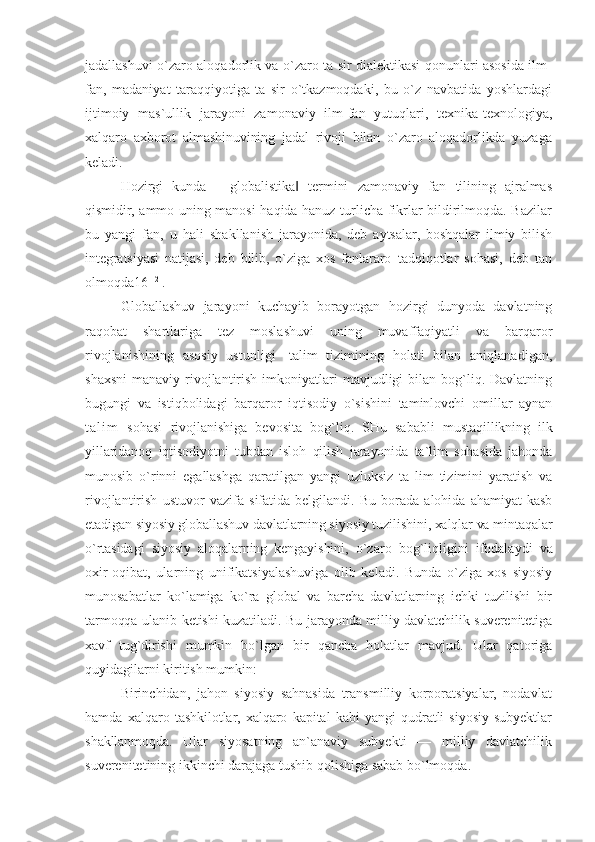 jadallashuvi o`zaro aloqadorlik va o`zaro ta sir dialektikasi qonunlari asosida ilm-
fan,   madaniyat   taraqqiyotiga   ta   sir   o`tkazmoqdaki,   bu   o`z   navbatida   yoshlardagi
ijtimoiy   mas`ullik   jarayoni   zamonaviy   ilm-fan   yutuqlari,   texnika- texnologiya,
xalqaro   axborot   almashinuvining   jadal   rivoji   bilan   o`zaro   aloqadorlikda   yuzaga
keladi.
Hozirgi   kunda   ―globalistika   termini   zamonaviy   fan   tilining   ajralmas‖
qismidir, ammo   uning manosi haqida hanuz turlicha fikrlar bildirilmoqda. Bazilar
bu   yangi   fan,   u   hali   shakllanish   jarayonida,   deb   aytsalar,   boshqalar   ilmiy   bilish
integratsiyasi   natijasi,   deb   bilib,   o`ziga   xos   fanlararo   tadqiqotlar   sohasi,   deb   tan
olmoqda16 [12]
.
Globallashuv   jarayoni   kuchayib   borayotgan   hozirgi   dunyoda   davlatning
raqobat   shartlariga   tez   moslashuvi   uning   muvaffaqiyatli   va   barqaror
rivojlanishining   asosiy   ustunligi   -talim   tizimining   holati   bilan   aniqlanadigan,
shaxsni  manaviy  rivojlantirish  imkoniyatlari   mavjudligi  bilan  bog`liq. Davlatning
bugungi   va   istiqbolidagi   barqaror   iqtisodiy   o`sishini   taminlovchi   omillar   aynan
t a l i m   sohasi   rivojlanishiga   bevosita   bog`liq.   SHu   sababli   mustaqillikning   ilk
yillaridanoq   iqtisodiyotni   tubdan   isloh   qilish   jarayonida   ta`lim   sohasida   jahonda
munosib   o`rinni   egallashga   qaratilgan   yangi   uzluksiz   ta   lim   tizimini   yaratish   va
rivojlantirish   ustuvor   vazifa   sifatida   belgilandi.   Bu   borada   alohida   ahamiyat   kasb
etadigan siyosiy globallashuv davlatlarning siyosiy tuzilishini, xalqlar va mintaqalar
o`rtasidagi   siyosiy   aloqalarning   kengayishini,   o`zaro   bog`liqligini   ifodalaydi   va
oxir-oqibat,   ularning   unifikatsiyalashuviga   olib   keladi.   Bunda   o`ziga   xos   siyosiy
munosabatlar   ko`lamiga   ko`ra   global   va   barcha   davlatlarning   ichki   tuzilishi   bir
tarmoqqa ulanib ketishi kuzatiladi. Bu jarayonda milliy davlatchilik suverenitetiga
xavf   tug`dirishi   mumkin   bo`lgan   bir   qancha   holatlar   mavjud.   Ular   qatoriga
quyidagilarni kiritish mumkin:
Birinchidan,   jahon   siyosiy   sahnasida   transmilliy   korporatsiyalar,   nodavlat
hamda   xalqaro   tashkilotlar,   xalqaro   kapital   kabi   yangi   qudratli   siyosiy   subyektlar
shakllanmoqda.   Ular   siyosatning   an`anaviy   subyekti   —   milliy   davlatchilik
suverenitetining ikkinchi darajaga tushib qolishiga sabab bo`lmoqda. 