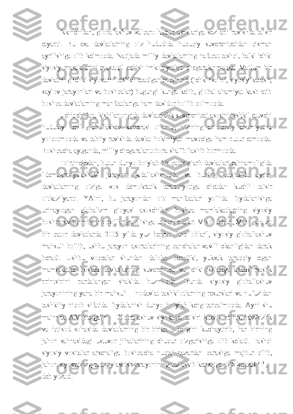 Ikkinchidan,   globallashuv   xalqaro   huquq   asoslariga   sezilarli   ravishda   ta`sir
etyapti.   Bu   esa   davlatlarning   o`z   hududida   huquqiy   suverenitetidan   qisman
ayrilishiga olib kelmoqda. Natijada milliy davlatlarning nafaqat tashqi, balki ichki
siyosiy   masalalarini   mustaqil   echish   imkoniyatlari   chegaralanmoqda.   Ma`lum   bir
davlatning ichki siyosatini tashkil etadigan muammo (ichki ixtilof, siyosiy kurash,
saylov   jarayonlari   va   boshqalar)   bugungi   kunga   kelib,   global   ahamiyat   kasb   etib
boshqa davlatlarning manfaatlariga ham daxldor bo`lib qolmoqda.
Uchinchidan, kishilar ongida davlatchilik suvereniteti asosini tashkil etuvchi
hududiy   omil   globallashuv   samarasi   o`laroq,   o`zining   an`anaviy   ahamiyatini
yo`qotmoqda   va   tabiiy   ravishda   davlat   hokimiyati   mavqeiga   ham   putur   etmoqda.
Boshqacha aytganda, milliy chegaralar tobora  shaffoflashib bormoqda.
To`rtinchidan, butun dunyo bo`ylab bir qator g`arb davlatlari rahnamoligida
"demokratiyalashuv"   jarayoni   jadallashmoqda   va   buning   natijasida   ayrim
davlatlarning   o`ziga   xos   demokratik   taraqqiyotiga   chetdan   kuchli   ta`sir
o`tkazilyapti.   YA`ni,   bu   jarayondan   o` z   manfaatlari   yo`lida   foydalanishga
urinayotgan   globalizm   g`oyasi   asoschilari   boshqa   mamlakatlarning   siyosiy
boshqaruv tizimini o` z  qo`llariga olishga urinmoqdalar. Misol uchun, MDHga a zo
bir   qator   davlatlarda   2005   yilda   yuz   bergan   "inqiloblar",   siyosiy   globallashuv
mahsuli   bo`lib,   ushbu   jarayon   asoratlarining   qanchalar   xavfli   ekanligidan   darak
beradi.   Ushbu   voqealar   shundan   dalolat   beradiki,   yuksak   taraqqiy   etgan
mamlakatlar   boshqa   davlatlarning   suvereniteti   va   ichki   ishlariga   aralashmaslik
printsipini   pardalangan   shaklda   buzmoqda.   Bunda   siyosiy   globallashuv
jarayonining   yana   bir   mahsuli   –   nodavlat   tashkilotlarning   resurslari   va   nufuzidan
tashkiliy   niqob   sifatida   foydalanish   dunyo   bo`ylab   keng   tarqalmoqda.   Ayni   shu
ma`noda   A.V.Buzgalin   ―Globallashuv   siyosatga   ta`siri   kuchli   bo`lib,   havfsizlik
va   iqtisod   sohasida   davlatlarning   bir-biriga   tobeligini   kuchaytirib,   har   birining
jahon   sahnasidagi   ustuvor   jihatlarining   chuqur   o`zgarishiga   olib   keladi.   Tashqi
siyosiy   vositalar   arsenaliga   boshqacha   nuqtai   nazardan   qarashga   majbur   qilib,
jahon   siyosatining tadrijiylashish jarayonining tezlashib ketishiga olib keladi‖ 17[13]
, -
deb yozadi. 