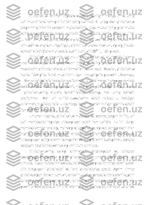 Globallashuv   fenomeni   obyektiv   va   ochiq   ekanligini   hisobga   olinsa   uning
turli   muqobillarda  namoyon bo`lishi   tabiiy tus  oladi. SHunday  ekan  globallashuv
jarayonining   biror-bir   aspektini   mutlaqlashtirib,   unga   mutlaq   ijobiy   yoki   mutlaq
salbiy   jarayon   sifatida   qarash   nojoizdir.   O`z   navbatida   nemis   sotsiolog   olimi
U.Bek  ―SHubhasiz, globalizatsiya eng ko`p qo`llaniluvchi va eng ko`p suiste`mol
qilinuvchi va eng kam o`rganilgan, ehtimol tushunarsiz mavhum, siyosiy   jihatdan
samarali so`zdir (bahs-munozarada kuchli qurol, shior)‖ 18[14]
, - deb yozadi.
Globallashuv   jarayonida   axborot   olishning   tezlashuvi,   shuningdek,   internet
orqali   uzatiladigan   turli   yangiliklarni   ijobiy   va   salbiy   jihatlarini   tahlil   qilish
masalalarini e`tibordan chetda qoldirmaslikni taqozo etadi. Masalan, globallashuv
haqida   1998   yilda   Nobel   mukofotini   olgan   Portugaliyalik   yozuvchi   J.Saramagu:
―Men antiglobalistik harakatlar tarafdoriman. CHunki menga   hozir sayyoramizda
keskin   tezlikda   shakllanayotgan   tartib,   nizom   yoqmaydi   -   degan   bo`lsa,   J.Soros	
‖
―globallashuvning   shuncha   kamchiliklariga   qaramay,   men   uning   rashkchi
tarafdoriman.   Men   uni   qo`llab-quvvatlashim   sababi   nafaqat   u   beradigan
qo`shimcha  boyliklar, balki u odamlarga berishi  mumkin bo`lgan erkinlik sababli
hamdir	
‖ 19[15]
, - deb yozadi.
Umuman   olganda,   globallashuv   murakkab   va   serqirra   jarayon   bo`lib,   uni
turli   mamlakatlar   hayotiga   o`tkazayotgan   ta`siri   ham   turlicha.   Bu   hol   dunyo
mamlakatlarining iqtisodiy, ma`naviy salohiyatlari  va siyosati  qanday ekani  bilan
bog`liq.   Dunyoda   yuz   berayotgan   shiddatli   jarayonlarning   har   bir   mamlakatga
o`tkazayotgan salbiy ta`sirini kamaytirish va ijobiy ta`sirini kuchaytirish, davlatlar
kelajagini belgilab beruvchi asosiy omil bulib qolmoqda.
Globallashuvning   asosiy   ko`rinishlari,   tendentsiyalari   va   oqibatlari
tevaragidagi   munozaralar   so`ngi   yillarda   nafaqat   jonlandi,   balki   qizg`in   tus
olmoqda. Bugun nafaqat bir davlatda,  balki butun dunyoda bir-biriga qarshi kurash
olib   borayotgan   "globalistlar"   va   "anti   globalistlar"ga   ajraldi.   Ayrim   olimlar
globalizatsiyani farovon turmush, tanlash huquqi va yanada ko`prok erkinlik, ya`ni
ko`chib   yurish,   to`liq   axborot   olish,   ko`proq   xaq   to`lanadigan   joyda   ishlash,   eng
yaxshi universitetlarda ta`lim olish erkinligi bilan bog`lasalar, boshqalar uchun esa 