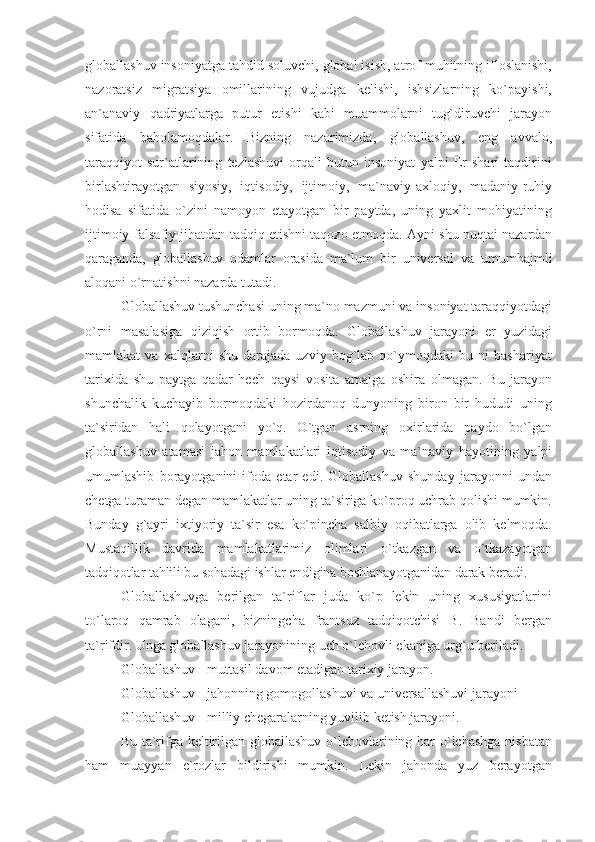 globallashuv insoniyatga tahdid soluvchi, global isish, atrof muhitning ifloslanishi,
nazoratsiz   migratsiya   omillarining   vujudga   kelishi,   ishsizlarning   ko`payishi,
an`anaviy   qadriyatlarga   putur   etishi   kabi   muammolarni   tug`diruvchi   jarayon
sifatida   baholamoqdalar.   Bizning   nazarimizda,   globallashuv,   eng   avvalo,
taraqqiyot   sur`atlarining   tezlashuvi   orqali   butun   insoniyat   yalpi   Er   shari   taqdirini
birlashtirayotgan   siyosiy,   iqtisodiy,   ijtimoiy,   ma`naviy-axloqiy,   madaniy-ruhiy
hodisa   sifatida   o`zini   namoyon   etayotgan   bir   paytda,   uning   yaxlit   mohiyatining
ijtimoiy-falsafiy jihatdan tadqiq   etishni taqozo etmoqda. Ayni shu nuqtai-nazardan
qaraganda,   globallashuv   odamlar   orasida   ma`lum   bir   universal   va   umumhajmli
aloqani o`rnatishni nazarda tutadi.
Globallashuv tushunchasi uning ma`no mazmuni va insoniyat taraqqiyotdagi
o`rni   masalasiga   qiziqish   ortib   bormoqda.   Globallashuv   jarayoni   er   yuzidagi
mamlakat   va   xalqlarni   shu   darajada   uzviy   bog`lab   qo`ymoqdaki   bu   ni   bashariyat
tarixida   shu   paytga   qadar   hech   qaysi   vosita   amalga   oshira   olmagan.   Bu   jarayon
shunchalik   kuchayib   bormoqdaki   hozirdanoq   dunyoning   biron   bir   hududi   uning
ta`siridan   hali   qolayotgani   yo`q.   O`tgan   asrning   oxirlarida   paydo   bo`lgan
globallashuv   atamasi   jahon   mamlakatlari   iqtisodiy   va   ma`naviy   hayotining   yalpi
umumlashib   borayotganini   ifoda   etar   edi.   Globallashuv   shunday   jarayonni   undan
chetga turaman degan mamlakatlar uning ta`siriga ko`proq uchrab qolishi mumkin.
Bunday   g`ayri   ixtiyoriy   ta`sir   esa   ko`pincha   salbiy   oqibatlarga   olib   kelmoqda.
Mustaqillik   davrida   mamlakatlarimiz   olimlari   o`tkazgan   va   o`tkazayotgan
tadqiqotlar tahlili bu sohadagi ishlar endigina boshlanayotganidan darak  beradi.
Globallashuvga   berilgan   ta`riflar   juda   ko`p   lekin   uning   xususiyatlarini
to`laroq   qamrab   olagani,   bizningcha   frantsuz   tadqiqotchisi   B.   Bandi   bergan
ta`rifdir. Unga globallashuv jarayonining uch o`lchovli ekaniga urg`u beriladi.
Globallashuv - muttasil davom etadigan tarixiy jarayon.
Globallashuv - jahonning gomogollashuvi va universallashuvi jarayoni
Globallashuv - milliy chegaralarning yuvilib ketish jarayoni.
Bu ta`rifga keltirilgan globallashuv o`lchovlarining har  o`lchashga nisbatan
ham   muayyan   e`rozlar   bildirishi   mumkin.   Lekin   jahonda   yuz   berayotgan 