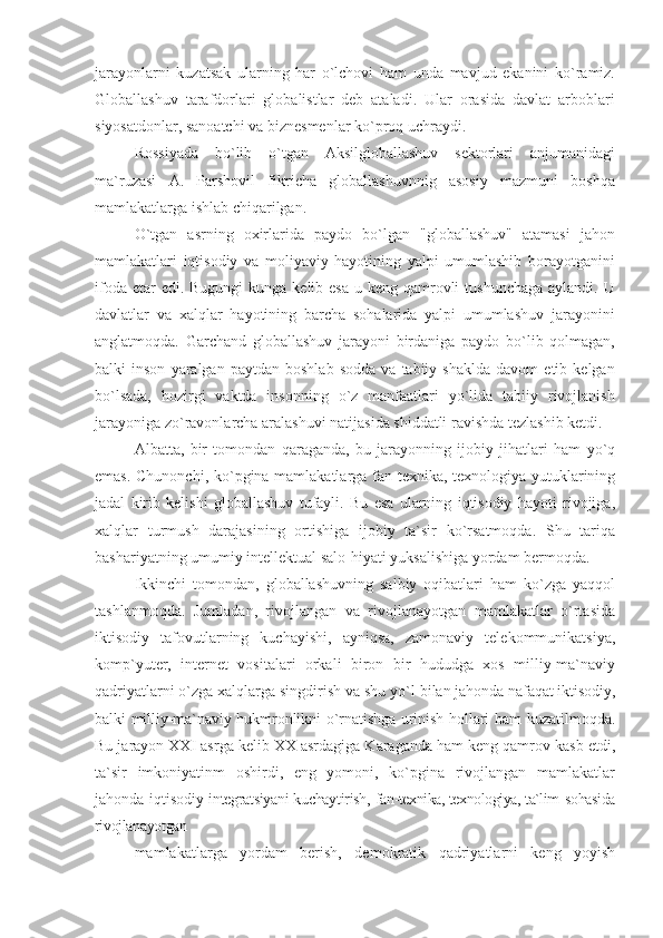 jarayonlarni   kuzatsak   ularning   har   o`lchovi   ham   unda   mavjud   ekanini   ko`ramiz.
Globallashuv   tarafdorlari   globalistlar   deb   ataladi.   Ular   orasida   davlat   arboblari
siyosatdonlar, sanoatchi va biznesmenlar ko`proq uchraydi.
Rossiyada   bo`lib   o`tgan   Aksilgloballashuv   sektorlari   anjumanidagi
ma`ruzasi   A.   Parshovil   fikricha   globallashuvnnig   asosiy   mazmuni   boshqa
mamlakatlarga ishlab chiqarilgan.
O`tgan   asrning   oxirlarida   paydo   bo`lgan   "globallashuv"   atamasi   jahon
mamlakatlari   iqtisodiy   va   moliyaviy   hayotining   yalpi   umumlashib   borayotganini
ifoda etar  edi. Bugungi  kunga kelib esa  u keng qamrovli  tushunchaga  aylandi. U
davlatlar   va   xalqlar   hayotining   barcha   sohalarida   yalpi   umumlashuv   jarayonini
anglatmoqda.   Garchand   globallashuv   jarayoni   birdaniga   paydo   bo`lib   qolmagan,
balki   inson   yaralgan   paytdan  boshlab   sodda   va  tabiiy   shaklda   davom   etib  kelgan
bo`lsada,   hozirgi   vaktda   insonning   o`z   manfaatlari   yo`lida   tabiiy   rivojlanish
jarayoniga zo`ravonlarcha aralashuvi natijasida shiddatli ravishda tezlashib ketdi.
Albatta,   bir   tomondan   qaraganda,   bu   jarayonning   ijobiy   jihatlari   ham   yo`q
emas. Chunonchi, ko`pgina mamlakatlarga fan-texnika, texnologiya yutuklarining
jadal   kirib   kelishi   globallashuv   tufayli.   Bu   esa   ularning   iqtisodiy   hayoti   rivojiga,
xalqlar   turmush   darajasining   ortishiga   ijobiy   ta`sir   ko`rsatmoqda.   Shu   tariqa
bashariyatning umumiy intellektual salo-hiyati yuksalishiga yordam bermoqda.
Ikkinchi   tomondan,   globallashuvning   salbiy   oqibatlari   ham   ko`zga   yaqqol
tashlanmoqda.   Jumladan,   rivojlangan   va   rivojlanayotgan   mamlakatlar   o`rtasida
iktisodiy   tafovutlarning   kuchayishi,   ayniqsa,   zamonaviy   telekommunikatsiya,
komp`yuter,   internet   vositalari   orkali   biron   bir   hududga   xos   milliy-ma`naviy
qadriyatlarni o`zga xalqlarga singdirish va shu yo`l  bilan jahonda nafaqat iktisodiy,
balki milliy-ma`naviy hukmronlikni o`rnatishga urinish hollari ham   kuzatilmoqda.
Bu jarayon XXI asrga kelib XX asrdagiga Karaganda ham keng qamrov kasb etdi,
ta`sir   imkoniyatinm   oshirdi,   eng   yomoni,   ko`pgina   rivojlangan   mamlakatlar
jahonda iqtisodiy   integratsiyani kuchaytirish,   fan-texnika, texnologiya, ta`lim   sohasida
rivojlanayotgan
mamlakatlarga   yordam   berish,   demokratik   qadriyatlarni   keng   yoyish 