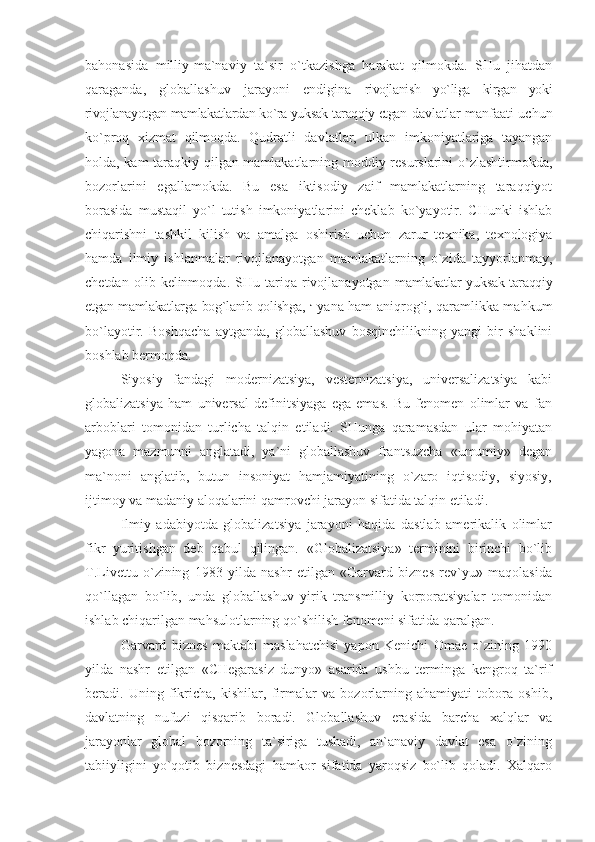 bahonasida   milliy-ma`naviy   ta`sir   o`tkazishga   harakat   qilmokda.   SHu   jihatdan
qaraganda,   globallashuv   jarayoni   endigina   rivojlanish   yo`liga   kirgan   yoki
rivojlanayotgan mamlakatlardan ko`ra yuksak taraqqiy etgan   davlatlar manfaati uchun
ko`proq   xizmat   qilmoqda.   Qudratli   davlatlar,   ulkan   imkoniyatlariga   tayangan
holda, kam taraqkiy qilgan mamlakatlarning moddiy resurslarini o`zlashtirmokda,
bozorlarini   egallamokda.   Bu   esa   iktisodiy   zaif   mamlakatlarning   taraqqiyot
borasida   mustaqil   yo`l   tutish   imkoniyatlarini   cheklab   ko`yayotir.   CHunki   ishlab
chiqarishni   tashkil   kilish   va   amalga   oshirish   uchun   zarur   texnika,   texnologiya
hamda   ilmiy   ishlanmalar   rivojlanayotgan   mamlakatlarning   o`zida   tayyorlanmay,
chetdan   olib  kelinmoqda.   SHu  tariqa  rivojlanayotgan   mamlakatlar yuksak taraqqiy
etgan mamlakatlarga bog`lanib qolishga,   J
  yana ham aniqrog`i, qaramlikka mahkum
bo`layotir.   Boshqacha   aytganda,   globallashuv   bosqinchilikning   yangi   bir   shaklini
boshlab bermoqda.
Siyosiy   fandagi   modernizatsiya,   vesternizatsiya,   universalizatsiya   kabi
globalizatsiya   ham   universal   definitsiyaga   ega   emas.   Bu   fenomen   olimlar   va   fan
arboblari   tomonidan   turlicha   talqin   etiladi.   SHunga   qaramasdan   ular   mohiyatan
yagona   mazmunni   anglatadi,   ya`ni   globallashuv   frantsuzcha   «umumiy»   degan
ma`noni   anglatib,   butun   insoniyat   hamjamiyatining   o`zaro   iqtisodiy,   siyosiy,
ijtimoy va madaniy aloqalarini qamrovchi jarayon sifatida talqin etiladi.
Ilmiy   adabiyotda   globalizatsiya   jarayoni   haqida   dastlab   amerikalik   olimlar
fikr   yuritishgan   deb   qabul   qilingan.   «Globalizatsiya»   terminini   birinchi   bo`lib
T.Livettu   o`zining   1983   yilda   nashr   etilgan   «Garvard   biznes   rev`yu»   maqolasida
qo`llagan   bo`lib,   unda   globallashuv   yirik   transmilliy   korporatsiyalar   tomonidan
ishlab chiqarilgan mahsulotlarning qo`shilish fenomeni sifatida qaralgan.
Garvard   biznes   maktabi   maslahatchisi   yapon   Kenichi   Omae   o`zining   1990
yilda   nashr   etilgan   «CHegarasiz   dunyo»   asarida   ushbu   terminga   kengroq   ta`rif
beradi.   Uning   fikricha,   kishilar,   firmalar   va   bozorlarning   ahamiyati   tobora   oshib,
davlatning   nufuzi   qisqarib   boradi.   Globallashuv   erasida   barcha   xalqlar   va
jarayonlar   global   bozorning   ta`siriga   tushadi,   an`anaviy   davlat   esa   o`zining
tabiiyligini   yo`qotib   biznesdagi   hamkor   sifatida   yaroqsiz   bo`lib   qoladi.   Xalqaro 