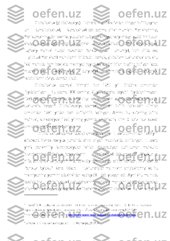 Globallashuv (globalizatsiya) - lotincha  ―glob  so’zidan olingan bo’lib, aynan‖
uni   ―dumaloqlashuv ,   ―kurralashuv   deb   tarjima   qilish   mumkin.   Yer   sharining,	
‖ ‖
Yer kurrasining fan- texnika yutuqlari tufayli insoniyat ixtiyoridagi xuddi bir butun
sharga,   kurraga   aylanishini   tushuntirish   uchun   ishlatiladi.   ―Global   tushunchasi	
‖
lug’aviy   ma'nosi   nuqtai   nazaridan   fransuz   tilida   ―umumiy ,   lotin   tilida   esa	
‖
―globus -Yer shari  ma'nolarini bildiradi. Demak, globalizm tushunchasi ana shu	
‖ ‖
ikki  ma'noda ham  bevosita  insoniyat  hayoti  va taqdiri  bilan bog’liq bo’lgan   katta
muammolarni,   ―sayyoraviy ,   ―dunyoviy   muammolarni,   global   taraqqiyot	
‖ ‖
istiqbollarini o’ziga  qamrab oladi.
Globallashuv   atamasi   birinchi   bor   1960   yil   Giddins   tomonidan
foydalanilgan 1
.   Bu   atama   XX   asrning   90-yillarigicha   deyarli   foydalanilmagan.
1985   yilga   kelib   amerikalik   sotsiolog   R.   Robertson   «globallashuv»   atamasiga
tushuncha   bergan 2
.   Globalizatsiya   atamasi   birinchi   bo’lib   iqtisodchi   olimlar
tomonidan   1981   yildan   beri   qo’llanilib   kelingan.   Ammo   bu   so’zning   to’liq
ma‘nosi,   konsepsiyasi   1990   yilning   yarmida   amerikalik   olim   CHarlz   Taz   Rassel
tomonidan to’liq ochib berilgan.
―Globallashuv  atamasi dastlab amerikalik olim T.Levitt tomonidan 1983 yili	
‖
«Garvard   biznes   rev`yu»   jurnalida   chop   qilgan   maqolasida   qo`llangan.   T.Levitt
yirik   transmilliy   korporatsiyalar   ishlab   chiqaradigan   turli-tuman   mahsulot
bozorlarining   birlashuv   jarayonlarini   ―globallashuv   deb   atagan3	
‖ 3
.   Mazkur   ta
rifda globallashuv  jarayonining iqtisodiy tamonlariga   etibor berilgan. O`z davrida
frantsuz   faylasufi   Rene   Dekart   ―Tushunchalar   ma   nosini   aniqlashtiring   va   bu
insoniyatning yarmini adashishdan saqlaydi  - deb yozgan edi. Ayni shu ma noda	
‖
dastlab biz ―globallashuv  tushunchasining istilohiy manosini izohlashga harakat	
‖
qilamiz. Bu so’zga  quyidagicha tarif berish mumkin: Globallashuv - Jahon xo’jaligi
1
  Шахрай С.М. Глобализация в современном мире: политико-правовые аспекты.  –  СПб : Фонд поддержки 
науки и  образования в области правоохранительной деятельности «Университет»,2004.С.6
2
  Что такая глобализация? По сайту   http://www.univer.omsk.su/omsk/socstuds/glob/index.html
3
  Umar о v B. Gl о ballashuv ziddiyatlari. – T.: Ma`naviyat, 2006. 8-b 