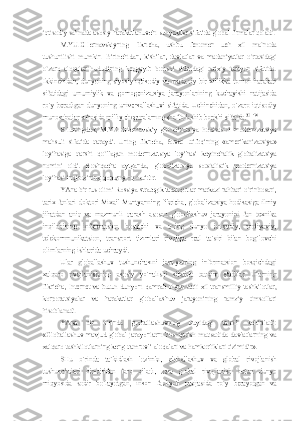 iqtisodiy sahnada asosiy harakatlanuvchi subyektlar sifatida global firmalar qoladi.
M.YU.CHernavskiyning   fikricha,   ushbu   fenomen   uch   xil   ma`noda
tushunilishi   mumkin.   Birinchidan,   kishilar,   davlatlar   va   madaniyatlar   o`rtasidagi
o`zaro   aloqalar   hududining   kengayib   borishi   sifatidagi   tarixiy   jarayon   sifatida.
Ikkinchidan,   dunyoning   siyosiy-iqtisodiy   va   madaniy   bir   xillikka   tomon   harakati
sifatidagi   umumiylik   va   gomogenizatsiya   jarayonlarining   kuchayishi   natijasida
ro`y beradigan dunyoning universallashuvi  sifatida. Uchinchidan, o`zaro iqtisodiy
munosabatlar sohasida milliy chegaralarning shaffoflashib borishi sifatida. 20[148]
SHuningdek,   M.YU.CHernavskiy   globalizatsiya   hodisasini   modernizatsiya
mahsuli   sifatida   qaraydi.   Uning   fikricha,   Sovet   Ittifoqining   «amerikanizatsiya»
loyihasiga   qarshi   qo`llagan   modernizatsiya   loyihasi   keyinchalik   globalizatsiya
nomini   oldi.   Boshqacha   aytganda,   globalizatsiya   sotsialistik   modernizatsiya
loyihasi inqirozining qonuniy oqibatidir.
YAna bir rus olimi Rossiya strategik tadqiqotlar markazi rahbari o`rinbosari,
tarix fanlari doktori Mixail Muntyanning fikricha, globalizatsiya hodisasiga ilmiy
jihatdan   aniq   va   mazmunli   qarash   asosan   globallashuv   jarayonini   fan   texnika
inqilobining   informatsion   bosqichi   va   uning   dunyo   iqtisodiy,   moliyaviy,
telekommunikatsion,   transport   tizimlari   rivojiga   real   ta`siri   bilan   bog`lovchi
olimlarning ishlarida uchraydi.
Ular   globallashuv   tushunchasini   jamiyatning   informatsion   bosqichdagi
xalqaro   rivojlanishning   asosiy   yo`nalishi   sifatida   taqdim   etadilar.   Ularning
fikricha, Internet va butun dunyoni qamrab olgan turli xil transmilliy tashkilotlar,
korporatsiyalar   va   harakatlar   globallashuv   jarayonining   ramziy   timsollari
hisoblanadi.
YAna   bir   o`rinda   globallashuvning   quyidagi   ta`rifi   keltiriladi:
«Globallashuv-mavjud global  jarayonlarni  boshqarish  maqsadida davlatlarning va
xalqaro tashkilotlarning keng qamrovli aloqalari va hamkorliklari tizimidir».
SHu   o`rinda   ta`kidlash   lozimki,   globallashuv   va   global   rivojlanish
tushunchalari   bir-biridan   farq   qiladi,   zero   global   rivojlanish   butun   dunyo
miqyosida   sodir   bo`layotgan,   inson   faoliyati   natijasida   ro`y   berayotgan   va 