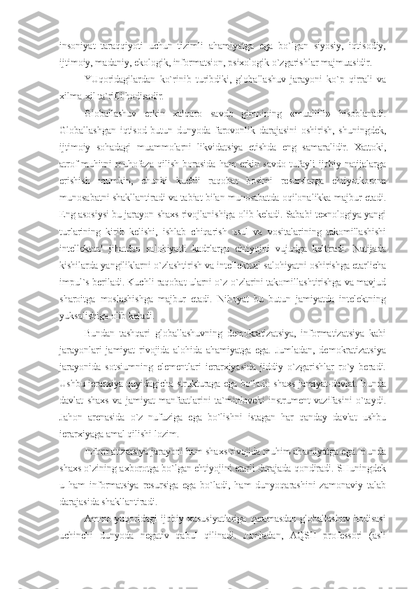 insoniyat   taraqqiyoti   uchun   tizimli   ahamiyatga   ega   bo`lgan   siyosiy,   iqtisodiy,
ijtimoiy, madaniy, ekologik, informatsion, psixologik o`zgarishlar majmuasidir.
YUqoridagilardan   ko`rinib   turibdiki,   globallashuv   jarayoni   ko`p   qirrali   va
xilma-xil ta`rifli hodisadir.
Globallashuv   erkin   xalqaro   savdo   gimnining   «muallifi»   hisoblanadi.
Globallashgan   iqtisod   butun   dunyoda   farovonlik   darajasini   oshirish,   shuningdek,
ijtimoiy   sohadagi   muammolarni   likvidatsiya   etishda   eng   samaralidir.   Xattoki,
atrof-muhitni   muhofaza   qilish   borasida   ham   erkin   savdo   tufayli   ijobiy  natijalarga
erishish   mumkin,   chunki   kuchli   raqobat   bosimi   resurslarga   ehtiyotkorona
munosabatni shakllantiradi va tabiat bilan munosabatda oqilonalikka majbur etadi.
Eng asosiysi bu jarayon shaxs rivojlanishiga olib keladi. Sababi texnologiya yangi
turlarining   kirib   kelishi,   ishlab   chiqarish   usul   va   vositalarining   takomillashishi
intellektual   jihatdan   salohiyatli   kadrlarga   ehtiyojni   vujudga   keltiradi.   Natijada
kishilarda yangiliklarni o`zlashtirish va intellektual salohiyatni oshirishga etarlicha
impul`s beriladi. Kuchli raqobat ularni o`z-o`zlarini takomillashtirishga va mavjud
sharoitga   moslashishga   majbur   etadi.   Nihoyat   bu   butun   jamiyatda   intelektning
yuksalishiga olib keladi.
Bundan   tashqari   globallashuvning   demokratizatsiya,   informatizatsiya   kabi
jarayonlari   jamiyat   rivojida   alohida   ahamiyatga   ega.   Jumladan,   demokratizatsiya
jarayonida   sotsiumning   elementlari   ierarxiyasida   jiddiy   o`zgarishlar   ro`y   beradi.
Ushbu ierarxiya quyidagicha strukturaga ega bo`ladi: shaxs-jamiyat-davlat. Bunda
davlat   shaxs   va   jamiyat   manfaatlarini   ta`minlovchi   instrument   vazifasini   o`taydi.
Jahon   arenasida   o`z   nufuziga   ega   bo`lishni   istagan   har   qanday   davlat   ushbu
ierarxiyaga amal qilishi lozim.
Informatizatsiya jarayoni ham shaxs rivojida muhim ahamiyatga ega. Bunda
shaxs o`zining axborotga bo`lgan ehtiyojini etarli darajada qondiradi. SHuningdek
u   ham   informatsiya   resursiga   ega   bo`ladi,   ham   dunyoqarashini   zamonaviy   talab
darajasida shakllantiradi.
Ammo  yuqoridagi   ijobiy   xususiyatlariga   qaramasdan   globallashuv   hodisasi
uchinchi   dunyoda   negativ   qabul   qilinadi.   Jumladan,   AQSH   professori   (asli 