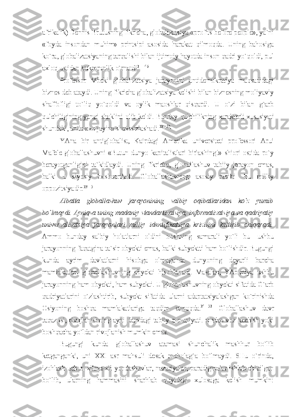 afrikalik) Dennis Brutusning fikricha, globalizatsiya  «profits before people», ya`ni
«foyda   insondan   muhim»   printsipi   asosida   harakat   qilmoqda.   Uning   bahosiga
ko`ra, globalizatsiyaning tarqalishi bilan ijtimoiy hayotda inson qadri yo`qoldi, pul
axloq ustidan hukmronlik o`rnatdi 21[149]
Professor   Mbeki   globalizatsiya   jarayonini   antidemokratiya   maqsadidagi
biznes deb ataydi. Uning fikricha globalizatsiya kelishi bilan biznesning moliyaviy
shaffofligi   to`liq   yo`qoldi   va   oylik   maoshlar   qisqardi.   U   o`zi   bilan   g`arb
qulchiligining yangi shaklini olib keldi. Bunday   qulchilikning xarakterli xususiyati
shundaki, unda  «xo`jayin» shaxssizlashadi. 22[150]
YAna   bir   antiglobalist,   Kairdagi   Amerika   universiteti   professori   Arui
Mafele   globallashuvni   «Butun   dunyo   kapitalistlari   birlashing!»   shiori   ostida   ro`y
berayotganligini   ta`kidlaydi.   Uning   fikricha,   globallashuv   tabiiy   jarayon   emas,
balki   u   siyosiy   boshqariladi.   Globallashuvning   asosiy   raqibi-   bu   milliy
oppozitsiyadir. 23[151]
Albatta   globallashuv   jarayonining   salbiy   oqibatlaridan   ko`z   yumib
bo`lmaydi. Ayniqsa  uning madaniy standartizatsiya, informatizatsiya va qadriyatiy
universalizatsiya   jarayonlari   milliy   identifikatsiya   krizisini   keltirib   chiqaradi.
Ammo   bunday   salbiy   holatlarni   oldini   olishning   samarali   yo`li   bu-   ushbu
jarayonning faqatgina ta`sir obyekti emas, balki subyektti ham bo`lishdir. Bugungi
kunda   ayrim   davlatlarni   hisobga   olmaganda   dunyoning   deyarli   barcha
mamlakatlari   globallashuvning   obyekti   hisoblanadi.   Masalan,   YAponiya   ushbu
jarayonning ham obyekti, ham subyekti. U globallashuvning obyekti sifatida G`arb
qadriyatlarini   o`zlashtirib,   subyekt   sifatida   ularni   adaptatsiyalashgan   ko`rinishda
Osiyoning   boshqa   mamlakatlariga   taqdim   etmoqda. 24[152]  
Globallashuv   davr
taqazosi, rivojlanishning ayni damdagi tabiiy qonuniyati. Undan voz kechish yoki
boshqacha yo`ldan rivojlanish mumkin emas.
Bugungi   kunda   globallashuv   atamasi   shunchalik   mashhur   bo`lib
ketganganki,   uni   XXI   asr   mahsuli   desak   mubolag`a   bo`lmaydi.   SHu   o`rinda,
izohlash uchun xilma-xil yondashuvlar, nazariyalar, paradigmalar ishlab chiqilgan
bo`lib,   ularning   hammasini   sharhlab   quyidagi   xulosaga   kelish   mumkin: 