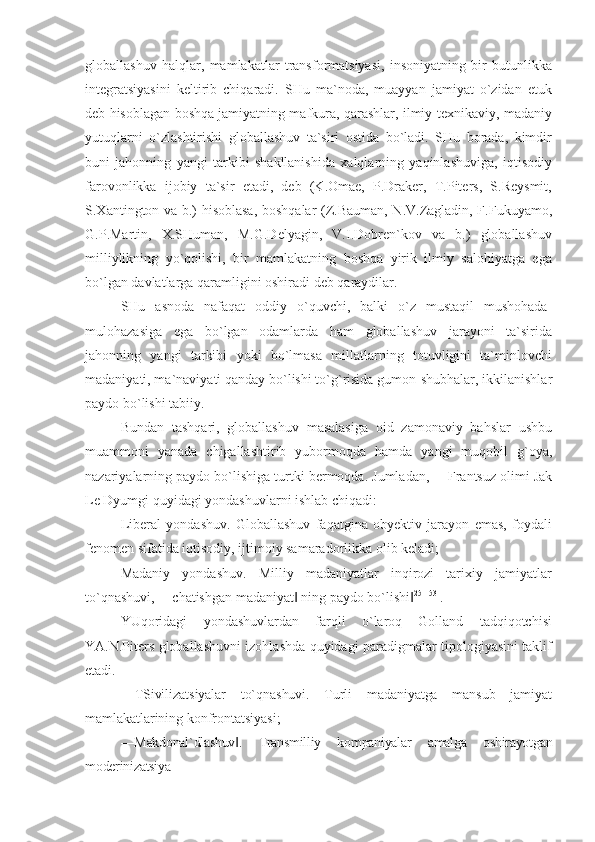 globallashuv   halqlar,   mamlakatlar   transformatsiyasi,   insoniyatning   bir   butunlikka
integratsiyasini   keltirib   chiqaradi.   SHu   ma`noda,   muayyan   jamiyat   o`zidan   etuk
deb hisoblagan boshqa jamiyatning mafkura, qarashlar, ilmiy-texnikaviy, madaniy
yutuqlarni   o`zlashtirishi   globallashuv   ta`siri   ostida   bo`ladi.   SHu   borada,   kimdir
buni   jahonning   yangi   tarkibi   shakllanishida   xalqlarning   yaqinlashuviga,   iqtisodiy
farovonlikka   ijobiy   ta`sir   etadi,   deb   (K.Omae,   P.Draker,   T.Piters,   S.Reysmit,
S.Xantington va b.) hisoblasa, boshqalar (Z.Bauman, N.V.Zagladin, F.Fukuyamo,
G.P.Martin,   X.SHuman,   M.G.Delyagin,   V.I.Dobren`kov   va   b.)   globallashuv
milliylikning   yo`qolishi,   bir   mamlakatning   boshqa   yirik   ilmiy   salohiyatga   ega
bo`lgan davlatlarga qaramligini oshiradi deb qaraydilar.
SHu   asnoda   nafaqat   oddiy   o`quvchi,   balki   o`z   mustaqil   mushohada-
mulohazasiga   ega   bo`lgan   odamlarda   ham   globallashuv   jarayoni   ta`sirida
jahonning   yangi   tarkibi   yoki   bo`lmasa   millatlarning   totuvligini   ta`minlovchi
madaniyati, ma`naviyati qanday bo`lishi to`g`risida gumon-shubhalar, ikkilanishlar
paydo bo`lishi tabiiy.
Bundan   tashqari,   globallashuv   masalasiga   oid   zamonaviy   bahslar   ushbu
muammoni   yanada   chigallashtirib   yubormoqda   hamda   yangi   muqobil   g`oya,
nazariyalarning paydo bo`lishiga turtki bermoqda. Jumladan,  ―Frantsuz olimi Jak
Le Dyumgi quyidagi yondashuvlarni ishlab chiqadi:
Liberal   yondashuv.   Globallashuv   faqatgina   obyektiv   jarayon   emas,   foydali
fenomen sifatida iqtisodiy, ijtimoiy samaradorlikka olib keladi;
Madaniy   yondashuv.   Milliy   madaniyatlar   inqirozi   tarixiy   jamiyatlar
to`qnashuvi,  ―chatishgan madaniyat  ning paydo bo`lishi‖ ‖ 25[153]
.
YUqoridagi   yondashuvlardan   farqli   o`laroq   Golland   tadqiqotchisi
YA.N.Piters globallashuvni izohlashda quyidagi paradigmalar tipologiyasini taklif
etadi.
―TSivilizatsiyalar   to`qnashuvi.   Turli   madaniyatga   mansub   jamiyat
mamlakatlarining  konfrontatsiyasi;
―Makdonal`dlashuv .   Transmilliy   kompaniyalar   amalga   oshirayotgan	
‖
moderinizatsiya 