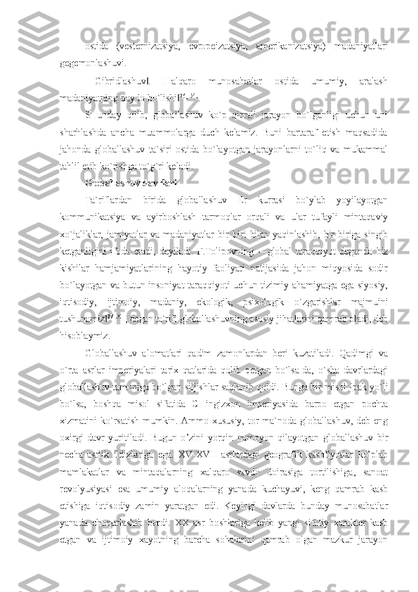 ostida   (vesternizatsiya,   evropeizatsiya,   amerikanizatsiya)   madaniyatlari
gegemonlashuvi.
―Gibridlashuv .   Halqaro   munosabatlar   ostida   umumiy,   aralash‖
madaniyatning paydo bo`lishi	
‖ 26[154]
.
SHunday   qilib,   globallashuv   ko`p   qirrali   jarayon   bo`lganligi   uchun   uni
sharhlashda   ancha   muammolarga   duch   kelamiz.   Buni   bartaraf   etish   maqsadida
jahonda   globallashuv   ta`siri   ostida   bo`layotgan   jarayonlarni   to`liq   va   mukammal
tahlil etib ko`rishga to`g`ri keladi.
Globallashuv davrlari
Ta`riflardan   birida   globallashuv   Er   kurrasi   bo`ylab   yoyilayotgan
kommunikatsiya   va   ayirboshlash   tarmoqlar   orqali   va   ular   tufayli   mintaqaviy
xo`jaliklar,   jamiyatlar   va   madaniyatlar   bir   biri   bilan  yaqinlashib,   bir  biriga  singib
ketganligini   ifoda   etadi,   deyiladi.   F.Tolipovning   ―global   taraqqiyot   deganda   biz
kishilar   hamjamiyatlarining   hayotiy   faoliyati   natijasida   jahon   miqyosida   sodir
bo`layotgan va butun insoniyat taraqqiyoti uchun tizimiy ahamiyatga ega siyosiy,
iqtisodiy,   ijtimoiy,   madaniy,   ekologik,   psixologik   o`zgarishlar   majmuini
tushunamiz	
‖ 27[131]
, degan ta`rifi  globallashuvning asosiy jihatlarini qamrab oladi, deb
hisoblaymiz.
Globallashuv   alomatlari   qadim   zamonlardan   beri   kuzatiladi.   Qadimgi   va
o`rta   asrlar   imperiyalari   tarix   qatlarida   qolib   qetgan   bo`lsa-da,   o`sha   davrlardagi
globallashuv tamoniga bo`lgan  siljishlar saqlanib qoldi. Bunga bir misol Ipak yo`li
bo`lsa,   boshqa   misol   sifatida   CHingizxon   imperiyasida   barpo   etgan   pochta
xizmatini  ko`rsatish  mumkin. Ammo xususiy, tor  ma`noda globallashuv, deb  eng
oxirgi   davr   yuritiladi.   Bugun   o ’zini   yorqin   namoyon   qilayotgan   globallashuv   bir
necha   asrlik   ildizlariga   ega.   XV-XVII   asrlardagi   geografik   kashfiyotlar   ko’plab
mamlakatlar   va   mintaqalarning   xalqaro   savdo   doirasiga   tortilishiga,   sanoat
revolyusiyasi   esa   umumiy   aloqalarning   yanada   kuchayuvi,   keng   qamrab   kasb
etishiga   iqtisodiy   zamin   yaratgan   edi.   Keyingi   davlarda   bunday   munosabatlar
yanada   chuqurlashib   bordi.   XX   asr   boshlariga   kelib   yangi   sifatiy   xarakter   kasb
etgan   va   ijtimoiy   xayotning   barcha   sohalarini   qamrab   olgan   mazkur   jarayon 