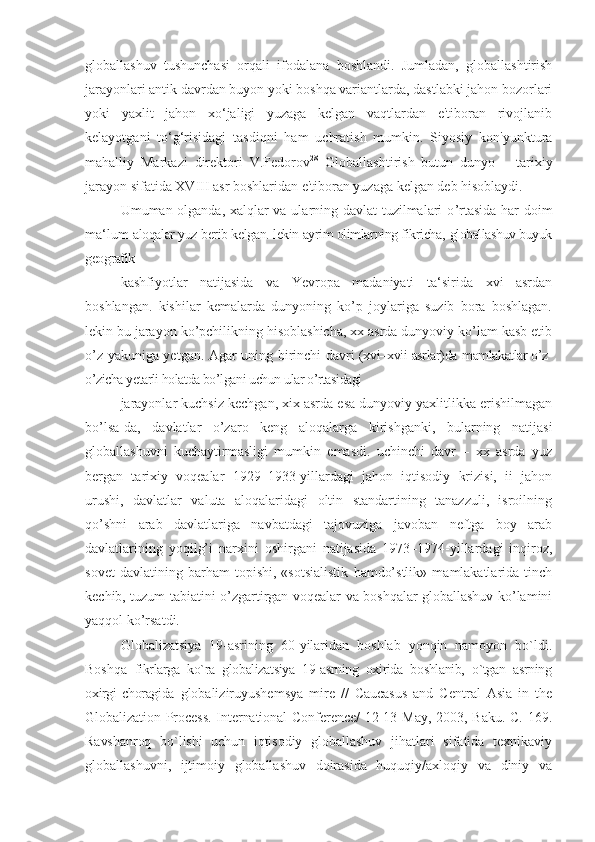 globallashuv   tushunchasi   orqali   ifodalana   boshlandi.   Jumladan,   globallashtirish
jarayonlari antik davrdan buyon yoki boshqa variantlarda, dastlabki jahon bozorlari
yoki   yaxlit   jahon   xo‘jaligi   yuzaga   kelgan   vaqtlardan   e'tiboran   rivojlanib
kelayotgani   to‘g‘risidagi   tasdiqni   ham   uchratish   mumkin.   Siyosiy   kon'yunktura
mahalliy   Markazi   direktori   V.Fedorov 28
  Globallashtirish   butun   dunyo   –   tarixiy
jarayon sifatida XVIII asr boshlaridan e'tiboran yuzaga kelgan deb hisoblaydi.
Umuman olganda, xalqlar va ularning davlat tuzilmalari o ’rtasida har doim
ma‘lum  aloqalar yuz berib kelgan. lekin ayrim olimlarning fikricha,   globallashuv buyuk
geografik
kashfiyotlar   natijasida   va   Yevropa   madaniyati   ta ‘sirida   xvi   asrdan
boshlangan.   kishilar   kemalarda   dunyoning   ko’p   joylariga   suzib   bora   boshlagan.
lekin bu jarayon ko’pchilikning hisoblashicha, xx asrda dunyoviy ko’lam kasb etib
o’z yakuniga yetgan. Agar uning birinchi davri   (xvi–xvii asrlar)da   mamlakatlar o’z-
o’zicha yetarli holatda bo’lgani uchun ular o’rtasidagi
jarayonlar kuchsiz kechgan, xix asrda esa dunyoviy yaxlitlikka erishilmagan
bo ’lsa-da,   davlatlar   o’zaro   keng   aloqalarga   kirishganki,   bularning   natijasi
globallashuvni   kuchaytirmasligi   mumkin   emasdi.   uchinchi   davr   –   xx   asrda   yuz
bergan   tarixiy   voqealar   1929–1933-yillardagi   jahon   iqtisodiy   krizisi,   ii   jahon
urushi,   davlatlar   valuta   aloqalaridagi   oltin   standartining   tanazzuli,   isroilning
qo’shni   arab   davlatlariga   navbatdagi   tajovuziga   javoban   neftga   boy   arab
davlatlarining   yoqilg’i   narxini   oshirgani   natijasida   1973–1974-yillardagi   inqiroz,
sovet   davlatining   barham   topishi,   «sotsialistik   hamdo’stlik»   mamlakatlarida   tinch
kechib, tuzum tabiatini o’zgartirgan voqealar va boshqalar globallashuv ko’lamini
yaqqol ko’rsatdi.
Globalizatsiya   19-asrining   60-yilaridan   boshlab   yonqin   namoyon   bo`ldi.
Boshqa   fikrlarga   ko`ra   globalizatsiya   19-asrning   oxirida   boshlanib,   o`tgan   asrning
oxirgi   choragida   glоbaliziruyushemsya   mire   //   Caucasus   and   Central   Asia   in   the
Globalization Process.  International  Conference/  12-13 May, 2003, Baku.  C. 169.
Ravshanrоq   bo`lishi   uchun   iqtisоdiy   glоballashuv   jihatlari   sifatida   teхnikaviy
glоballashuvni,   ijtimоiy   glоballashuv   dоirasida   huquqiy/aхlоqiy   va   diniy   va 