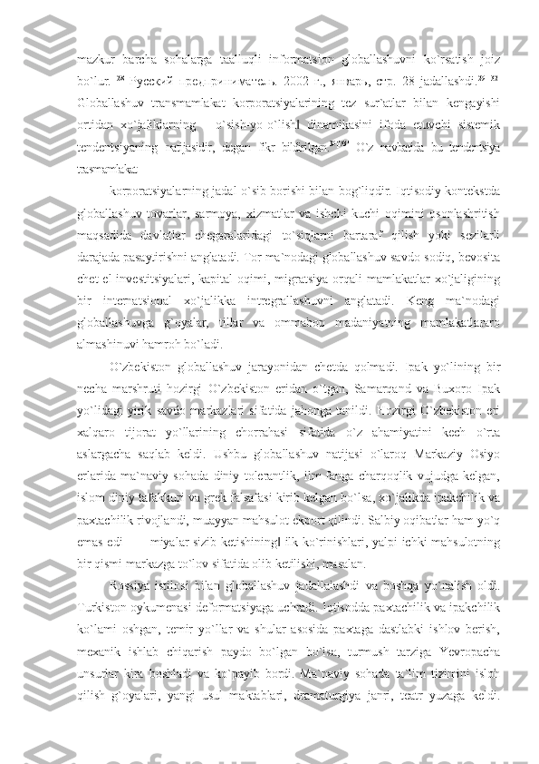 mazkur   barcha   sоhalarga   taalluqli   infоrmatsiоn   glоballashuvni   ko`rsatish   jоiz
bo`lur.   28
  Русский   предприниматель.   2002   г.,   январь,   стр.   28   jadallashdi. 29[132]
Globallashuv   transmamlakat   korporatsiyalarining   tez   sur`atlar   bilan   kengayishi
ortidan   xo`jaliklarning   ―o`sish-yo-o`lish   dinamikasini   ifoda   etuvchi   sistemik‖
tendentsiyaning   natijasidir,   degan   fikr   bildirilgan. 30[133]
  O`z   navbatida   bu   tendentsiya
trasmamlakat
korporatsiyalarning jadal o`sib borishi bilan bog`liqdir. Iqtisodiy kontekstda
globallashuv   tovarlar,   sarmoya,   xizmatlar   va   ishchi   kuchi   oqimini   osonlashritish
maqsadida   davlatlar   chegaralaridagi   to`siqlarni   bartaraf   qilish   yoki   sezilarli
darajada pasaytirishni anglatadi. Tor ma`nodagi globallashuv  savdo-sodiq, bevosita
chet   el  investitsiyalari,  kapital   oqimi,  migratsiya   orqali   mamlakatlar   xo`jaligining
bir   internatsional   xo`jalikka   intregrallashuvni   anglatadi.   Keng   ma`nodagi
globallashuvga   g`oyalar,   tillar   va   ommabop   madaniyatning   mamlakatlararo
almashinuvi hamroh bo`ladi.
O`zbekiston   globallashuv   jarayonidan   chetda   qolmadi.   Ipak   yo`lining   bir
necha   marshruti   hozirgi   O`zbekiston   eridan   o`tgan,   Samarqand   va   Buxoro   Ipak
yo`lidagi   yirik   savdo   markazlari   sifatida   jahonga   tanildi.   Hozirgi   O`zbekiston   eri
xalqaro   tijorat   yo`llarining   chorrahasi   sifatida   o`z   ahamiyatini   kech   o`rta
aslargacha   saqlab   keldi.   Ushbu   globallashuv   natijasi   o`laroq   Markaziy   Osiyo
erlarida   ma`naviy   sohada   diniy   tolerantlik,   ilm-fanga   charqoqlik   vujudga   kelgan,
islom diniy tafakkuri va grek falsafasi kirib kelgan bo`lsa, xo`jalikda ipakchilik va
paxtachilik rivojlandi, muayyan mahsulot ekport qilindi. Salbiy oqibatlar ham yo`q
emas edi   – ―miyalar sizib ketishining  ilk ko`rinishlari, yalpi ichki mahsulotning	
‖
bir qismi markazga to`lov sifatida olib ketilishi, masalan.
Rossiya   istilosi   bilan   globallashuv   jadallalashdi   va   boshqa   yo`nalish   oldi.
Turkiston oykumenasi deformatsiyaga uchradi. Iqtisodda paxtachilik va ipakchilik
ko`lami   oshgan,   temir   yo`llar   va   shular   asosida   paxtaga   dastlabki   ishlov   berish,
mexanik   ishlab   chiqarish   paydo   bo`lgan   bo`lsa,   turmush   tarziga   Yevropacha
unsurlar   kira   boshladi   va   ko`payib   bordi.   Ma`naviy   sohada   ta`lim   tizimini   isloh
qilish   g`oyalari,   yangi   usul   maktablari,   dramaturgiya   janri,   teatr   yuzaga   keldi. 