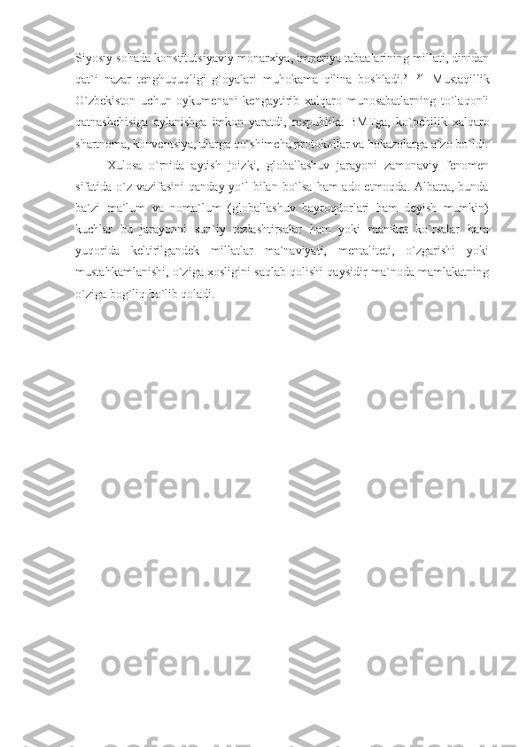 Siyosiy sohada konstitutsiyaviy monarxiya, imperiya tabaalarining millati, dinidan
qat`i   nazar   tenghuquqligi   g`oyalari   muhokama   qilina   boshladi. 31[134]
  Mustaqillik
O`zbekiston   uchun   oykumenani   kengaytirib   xalqaro   munosabatlarning   to`laqonli
qatnashchisiga   aylanishga   imkon   yaratdi,   respublika   BMTga,   ko`pchilik   xalqaro
shartnoma, konventsiya, ularga qo`shimcha protokollar va hokazolarga a`zo bo`ldi.
Xulosa   o`rnida   aytish   joizki,   globallashuv   jarayoni   zamonaviy   fenomen
sifatida o`z vazifasini  qanday yo`l bilan bo`lsa  ham ado etmoqda. Albatta, bunda
ba`zi   ma`lum   va   noma`lum   (globallashuv   bayroqdorlari   ham   deyish   mumkin)
kuchlar   bu   jarayonni   sun`iy   tezlashtirsalar   ham   yoki   manfaat   ko`rsalar   ham
yuqorida   keltirilgandek   millatlar   ma`naviyati,   mentaliteti,   o`zgarishi   yoki
mustahkamlanishi, o`ziga xosligini saqlab qolishi qaysidir ma`noda mamlakatning
o`ziga bog`liq bo`lib qoladi. 
