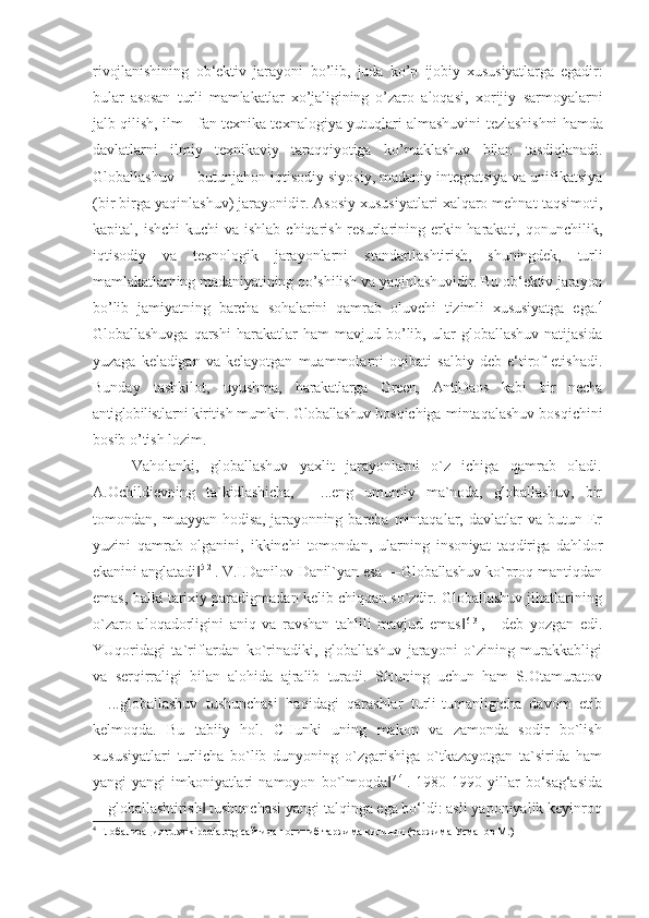 rivojlanishining   ob‘ektiv   jarayoni   bo’lib,   juda   ko’p   ijobiy   xususiyatlarga   egadir:
bular   asosan   turli   mamlakatlar   xo’jaligining   o’zaro   aloqasi,   xorijiy   sarmoyalarni
jalb qilish, ilm - fan texnika texnalogiya yutuqlari almashuvini   tezlashishni hamda
davlatlarni   ilmiy   texnikaviy   taraqqiyotiga   ko’maklashuv   bilan   tasdiqlanadi.
Globallashuv — butunjahon iqtisodiy siyosiy, madaniy integratsiya va unifikatsiya
(bir birga yaqinlashuv) jarayonidir. Asosiy xususiyatlari xalqaro mehnat taqsimoti,
kapital, ishchi  kuchi  va  ishlab chiqarish resurlarining erkin harakati, qonunchilik,
iqtisodiy   va   texnologik   jarayonlarni   standartlashtirish,   shuningdek,   turli
mamlakatlarning madaniyatining qo’shilish va yaqinlashuvidir. Bu ob‘ektiv jarayon
bo’lib   jamiyatning   barcha   sohalarini   qamrab   oluvchi   tizimli   xususiyatga   ega. 4
Globallashuvga   qarshi   harakatlar   ham   mavjud   bo’lib,   ular   globallashuv   natijasida
yuzaga   keladigan   va   kelayotgan   muammolarni   oqibati   salbiy   deb   e‘tirof   etishadi.
Bunday   tashkilot,   uyushma,   harakatlarga   Green,   AntiDaos   kabi   bir   necha
antiglobilistlarni kiritish mumkin. Globallashuv  bosqichiga mintaqalashuv bosqichini
bosib o ’tish lozim.
Vaholanki,   globallashuv   yaxlit   jarayonlarni   o`z   ichiga   qamrab   oladi.
A.Ochildievning   ta`kidlashicha,   ―...eng   umumiy   ma`noda,   globallashuv,   bir
tomondan, muayyan hodisa, jarayonning   barcha  mintaqalar,  davlatlar  va   butun  Er
yuzini   qamrab   olganini,   ikkinchi   tomondan,   ularning   insoniyat   taqdiriga   dahldor
ekanini anglatadi‖ 5[2]
. V.I.Danilov-Danil`yan esa ―Globallashuv ko`proq  mantiqdan
emas, balki tarixiy paradigmadan kelib chiqqan so`zdir. Globallashuv jihatlarining
o`zaro   aloqadorligini   aniq   va   ravshan   tahlili   mavjud   emas	
‖ 6[3]
,   -   deb   yozgan   edi.
YUqoridagi   ta`riflardan   ko`rinadiki,   globallashuv   jarayoni   o`zining   murakkabligi
va   serqirraligi   bilan   alohida   ajralib   turadi.   SHuning   uchun   ham   S.Otamuratov
―...globallashuv   tushunchasi   haqidagi   qarashlar   turli-tumanligicha   davom   etib
kelmoqda.   Bu   tabiiy   hol.   CHunki   uning   makon   va   zamonda   sodir   bo`lish
xususiyatlari   turlicha   bo`lib   dunyoning   o`zgarishiga   o`tkazayotgan   ta`sirida   ham
yangi- yangi   imkoniyatlari   namoyon   bo`lmoqda	
‖ 7[4]
.   1980-1990   yillar   bo‘sag‘asida
―globallashtirish  	
‖ tushunchasi yangi talqinga ega bo‘ldi: asli yaponiyalik keyinroq
4
  Глобализация  ru.wikipedia.org  сайтидан олиниб таржима қилинди (таржима Усманов М.) 