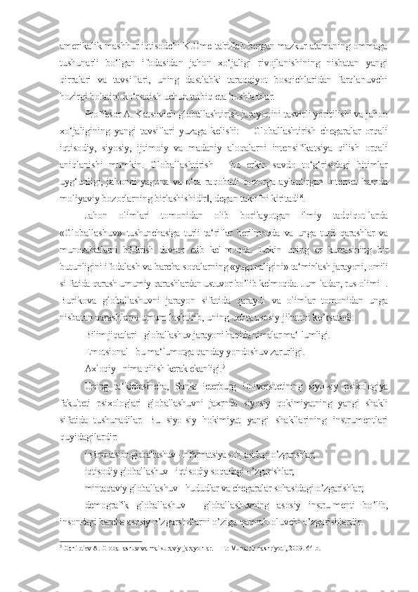 amerikalik mashhur iqtisodchi K.Ome ta'riflab bergan mazkur atamaning ommaga
tushunarli   bo‘lgan   ifodasidan   jahon   xo‘jaligi   rivojlanishining   nisbatan   yangi
qirralari   va   tavsiflari,   uning   dastlabki   taraqqiyot   bosqichlaridan   farqlanuvchi
hozirgi holatini ko‘rsatish uchun tatbiq eta boshladilar.
Proffesor A. Katsovich globallashtirish jarayonini tasvirli yoritilishi va jahon
xo ‘jaligining   yangi   tavsiflari   yuzaga   kelishi:   ―Globallashtirish   chegaralar   orqali
iqtisodiy,   siyosiy,   ijtimoiy   va   madaniy   aloqalarni   intensifikatsiya   qilish   orqali
aniqlanishi   mumkin.   Globallashtirish   –   bu   erkin   savdo   to‘g‘risidagi   bitimlar
uyg‘unligi,   jahonni   yagona   va   o‘ta   raqobatli   bozorga   aylantirgan   Internet   hamda
moliyaviy bozorlarning birlashishidir , degan taklifni kiritadi‖ 8
.
Jahon   olimlari   tomonidan   olib   borilayotgan   ilmiy   tadqiqot-larda
«Globallashuv»   tushunchasiga   turli   ta‘riflar   berilmoqda   va   unga   turli   qarashlar   va
munosabatlarni   bildirish   davom   etib   kel- moqda.   Lekin   uning   er   kurrasining   bir
butunligini ifodalash va barcha soqalarning «yagonaligini»  ta‘minlash jarayoni, omili
si-fatida qarash umumiy qarashlardan ustuvor bo’lib kelmoqda. Jum-ladan, rus  olimi I.
Burikova   globallashuvni   jarayon   sifatida   qaraydi   va   olimlar   tomonidan   unga
nisbatan qarashlarni umum-lashtirib, uning uchta asosiy jihatini ko’rsatadi:
Bilim jiqatlari - globallashuv jarayoni haqida nimalar ma ‘-lumligi.
Emotsional - bu ma ‘lumotga qanday yondoshuv zarurligi.
Axloqiy - nima qilish kerak ekanligi. 5
Uning   ta ‘kidlashicha,   Sankt-Peterburg   Universitetining   siyo-siy   psixologiya
fakulteti   psixologlari   globallashuvni   jaxrnda   siyosiy   qokimiyatning   yangi   shakli
sifatida   tushunadilar.   Bu   siyo-siy   hokimiyat   yangi   shakllarining   instrumentlari
quyidagilardir:
informatsion globallashuv - informatsiya soh_asidagi o ’zgarishlar;
iqtisodiy globallashuv - iqtisodiy soqadagi o ’zgarishlar;
mintaqaviy globallashuv - hududlar va chegaralar sohasidagi o ’zgarishlar;
demografik   globallashuv   -   globallashuvning   asosiy   instru-menti   bo ’lib,
insondagi barcha asosiy  o’zgarshdlarni o’ziga qamrab oluvchi o’zgarishlardir.
5
  Оchildiev A. Glоballashuv va mafkuraviy jarayonlar. – T.: Muharrir nashriyoti, 2009. 64 b. 