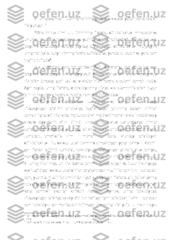 SHuningdek, muallif ularning har birining o ’ziga xos xususi-yatlari haqida batafsil
fikr  yuritgan.  6
YAna  bir   rus  olimi  L.E.  Grininning  fikricha,   «Globallashuv  -mintaqalar   va
umuman   jahonning   integratsiyasi   va   yaqinlashuvining   natijasidir» 7
.   U   globallashuvga
jarayon sifatida qaraydi va unga   quyidagi ta ‘rifni beradi. «Globallashuv - bu jarayon,
uning nati-jasida dunyo o’zining barcha sub‘ektlariga   yanada   aloqador   va   yana   qam
bog’liq bo’ladi» 8
.
Rus   olimlaridan   yana   biri   professor   A.G.   Kosichenko   qam   glo-ballashuvga
jarayon sifatida qaraydi. U shunday yozadi:  «Globalla-shuv ko’p o’lchamli jarayon, u
o’z   ta‘sir   doirasiga   gurli   usul   va   vositalar   bilan   barcha   soqalarni   qamrab   oladi».
Ayni   paytda   uning   fikricha,   «iqtisodiyotning   o’ziga   xos  qukmronlik  ta‘siri  bugun
ja-h_on hayotining barcha sohalarida namoyon bo’lmoqda».'
2006   yilda   «Globallashuv»   tushunchasi   va   uning   turli   sohalarga
o’tkazayotgan   ta‘si-rini   aniqlashga   bag’ishlangan   jahonning   etakchi   olimlari
qamkor-ligida «Globalistika mejdunarodnsh mejdissiplinarnsh ensik-lopedicheskiy
slovar»   tayyorlanib   e‘lon   qilindi.   Unda   globalla-shuv   tushunchasiga   olimlar
turlicha   ta‘rif   berganlar   va   uning   ta‘-sir   doirasini   aniqlashga   qarakat   qilingan.
Jumladan,   amerikalik   olim   T.Fridman   bu   qaqda   shunday   ta‘kidlaydi:
«Globallashuv   -   bu   «sovuq   urush   tizimini»   almashtirgan   yangi   tizim» 10
.   Keltiril-
gan   fikrdan   ko’rinib   turibdiki,   iqtisodiyotda   kechayotgan   globalla-shuv   jamiyat,
mamlakat va xalqlar qayotining barcha soqalariga o’zi-ning ta‘sirini o’tkazmoqda.
SHuning bilan  birga  uni  o’z davrida  jahonni  larzaga  solgan  va  butun insoniyatga
xavf tug’dirgan «sovuq urush» bilan tenglashtirgan mualliflar qam bor. Haqiqatdan
qam, yuqorida mualliflar tomonidan ilgari surilayotgan fikrlarda glo-ballashuvning
iqtisodiyotga,   siyosatga   va   jahon   miqyosidagi   jarayon-larga   o’tkazayotgan   ta‘siri
keng   qamrovli   ekanligi   ko’rsatib   berilgan.   Ayniqsa   uning   iqtisodiyotga
o’tkazayotgan   ta‘siriga   asosiy   e‘ti-bor   berilganligini   ta‘kidlash   lozim.   Haqiqatan
qam   iqtisodiyot-dan   manfaatdor   bo’lmagan   insonning   o’zi   yo’q.   U   inson   h.ayot
6
  Danil оv-Danilyan V.I.Ustоychivоe razvitie-prоblema vijivaniya chelоveka//.Nauka.Оbshestvо.CHelоvek.-M.,2004. 
-143 s.
7
  Оtamuratоv S. Glоballashuv va millat. – T., YAngi asr avlоdi, 2008. – 13 b. 
