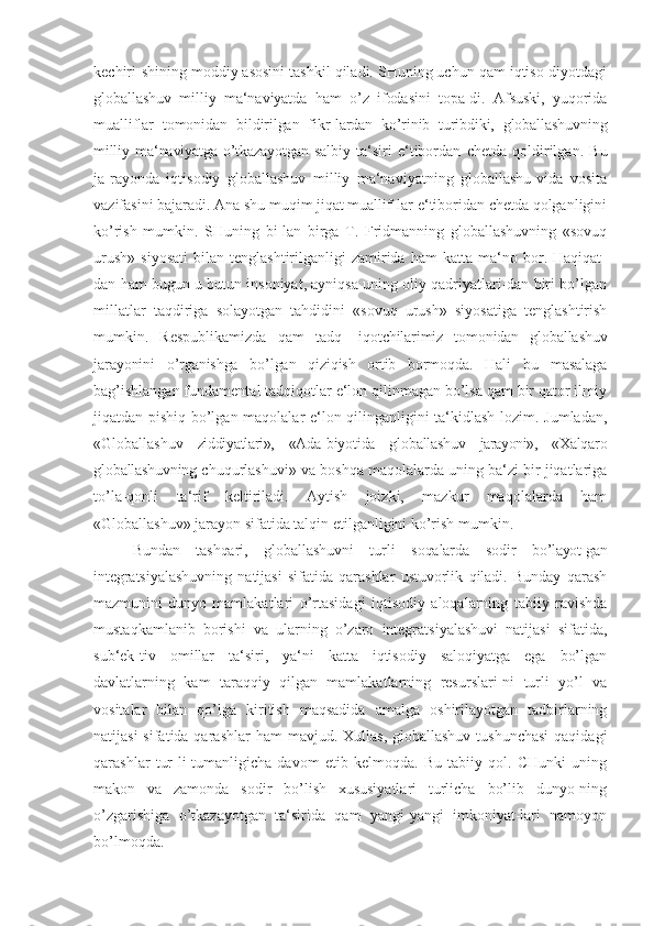 kechiri-shining moddiy asosini tashkil qiladi. SHuning uchun qam iqtiso-diyotdagi
globallashuv   milliy   ma‘naviyatda   ham   o’z   ifodasini   topa-di.   Afsuski,   yuqorida
mualliflar   tomonidan   bildirilgan   fikr-lardan   ko’rinib   turibdiki,   globallashuvning
milliy  ma‘naviyatga o’tkazayotgan  salbiy   ta‘siri   e‘tibordan   chetda   qoldirilgan.   Bu
ja-rayonda   iqtisodiy   globallashuv   milliy   ma‘naviyatning   globallashu-vida   vosita
vazifasini bajaradi. Ana shu muqim jiqat muallif-lar e‘tiboridan chetda qolganligini
ko’rish   mumkin.   SHuning   bi-lan   birga   T.   Fridmanning   globallashuvning   «sovuq
urush»   siyosati   bilan  tenglashtirilganligi   zamirida   ham   katta  ma‘no  bor.  Haqiqat-
dan ham bugun u butun insoniyat, ayniqsa uning oliy qadriyatlari-dan biri bo’lgan
millatlar   taqdiriga   solayotgan   tahdidini   «sovuq   urush»   siyosatiga   tenglashtirish
mumkin.   Respublikamizda   qam   tadq-   iqotchilarimiz   tomonidan   globallashuv
jarayonini   o’rganishga   bo’lgan   qiziqish   ortib   bormoqda.   Hali   bu   masalaga
bag’ishlangan fundamental tadqiqotlar e‘lon qilinmagan bo’lsa qam bir qator ilmiy
jiqatdan pishiq bo’lgan maqolalar e‘lon qilinganligini ta‘kidlash lozim. Jumladan,
«Globallashuv   ziddiyatlari»,   «Ada-biyotida   globallashuv   jarayoni»,   «Xalqaro
globallashuvning  chuqurlashuvi » va boshqa maqolalarda uning ba‘zi bir jiqatlariga
to’la-qonli   ta‘rif   keltiriladi.   Aytish   joizki,   mazkur   maqolalarda   ham
«Globallashuv» jarayon sifatida talqin etilganligini ko’rish mumkin.
Bundan   tashqari,   globallashuvni   turli   soqalarda   sodir   bo ’layot-gan
integratsiyalashuvning   natijasi   sifatida   qarashlar   ustuvorlik   qiladi.   Bunday   qarash
mazmunini   dunyo   mamlakatlari   o ’rtasidagi   iqtisodiy   aloqalarning   tabiiy   ravishda
mustaqkamlanib   borishi   va   ularning   o’zaro   integratsiyalashuvi   natijasi   sifatida,
sub‘ek-tiv   omillar   ta‘siri,   ya‘ni   katta   iqtisodiy   saloqiyatga   ega   bo’lgan
davlatlarning   kam   taraqqiy   qilgan   mamlakatlarning   resurslari-ni   turli   yo’l   va
vositalar   bilan   qo’lga   kiritish   maqsadida   amalga   oshirilayotgan   tadbirlarning
natijasi  sifatida qarashlar  ham  mavjud. Xullas, globallashuv  tushunchasi  qaqidagi
qarashlar   tur-li-tumanligicha   davom   etib   kelmoqda.   Bu   tabiiy   qol.   CHunki   uning
makon   va   zamonda   sodir   bo’lish   xususiyatlari   turlicha   bo’lib   dunyo-ning
o’zgarishiga   o’tkazayotgan   ta‘sirida   qam   yangi-yangi   imkoniyat-lari   namoyon
bo’lmoqda. 